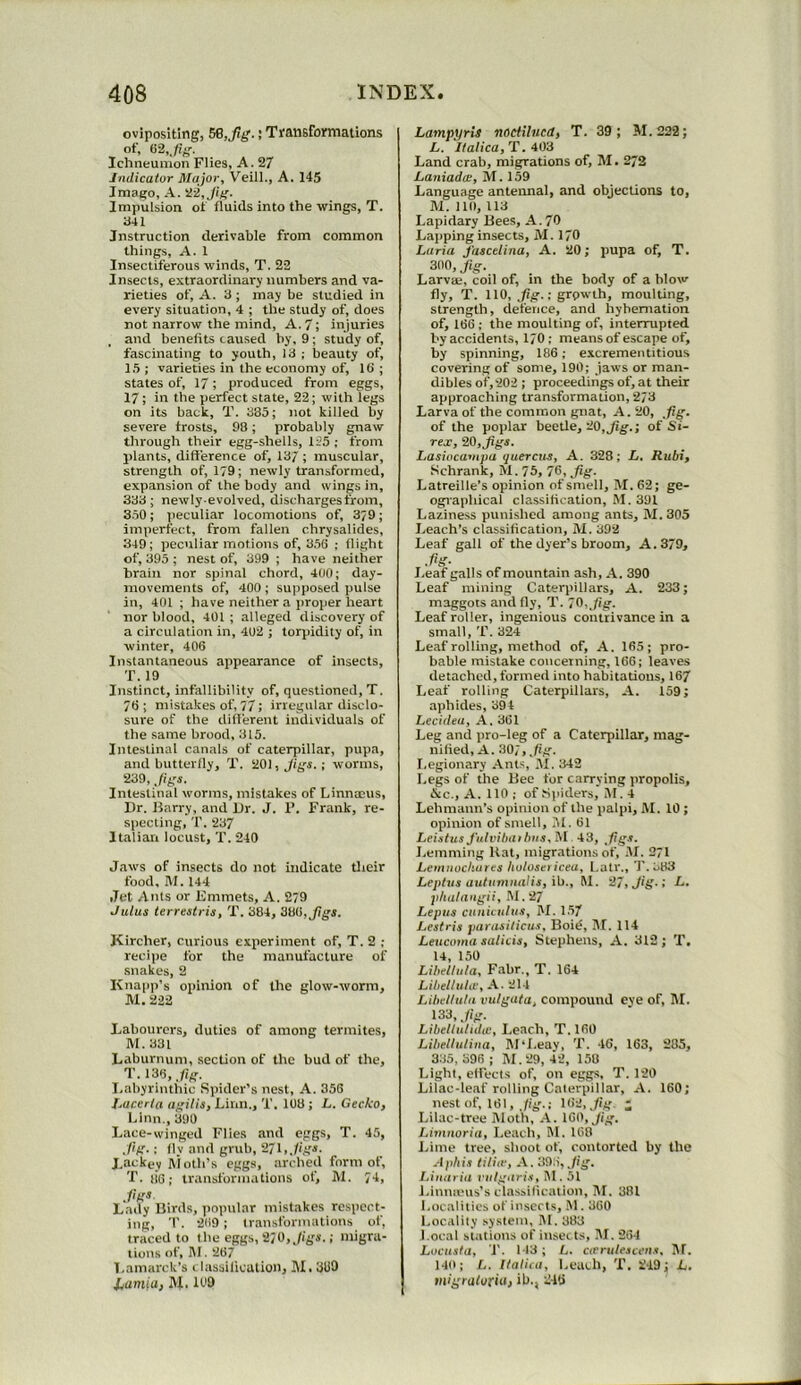 ovipositing, 56,Jig.; Ti'ansfoymations Ichneumon Flies, A. 27 Indicator Major, Veill., A. 145 Imago, A. ii-2,Jif'. Impulsion of fluids into the wings, T. 341 Instruction derivable from common things, A. 1 Insectiferous winds, T. 22 Insects, extraordinary numbers and va- rieties of, A. 3 ; may be studied in every situation, 4 ; the study of, does not narrow the mind, A. 7; injuries and benefits caused by, 9 ; study of, fascinating to youth, 13 ; beauty of, 15 ; varieties in the economy of. Id ; states of, 17; produced from eggs, 17; in the perfect state, 22; with legs on its back, T. 335; not killed by severe frosts, 98; probably gnaw through their egg-shells, 125 ; from plants, difference of, 13/ ; muscular, strength of, 179; newly transformed, expansion of the body and wings in, 333; newly-evolved, discharges from, 350 ; peculiar locomotions of, 3/9 ; imperfect, from fallen chrysalides, 349; peculiar motions of, 356 ; flight of, 395 ; nest of, 399 ; have neither brain nor spinal chord, 400; day- movements of, 400 ; supposecl pulse in, 401 ; have neither a proper heart nor blood, 401 ; alleged discovery of a circulation in, 402 ; torpidity of, in winter, 406 Instantaneous appearance of insects, T. 19 Instinct, infallibility of, questioned, T. 76; mistakes of, 77; irregular disclo- sure of the different individuals of the same brood, 315. Intestinal canals of caterpillar, pupa, and butterlly, T. 201, Jigs. ; worms, 239, Jigs. Intestinal worms, mistakes of Linnmus, Dr. Barry, and Dr. J. F. Frank, re- specting, '1'. 237 Italian locust, T. 240 Jaws of insects do not indicate tiieir food, M. 144 ,Tet Ants or Kmmets, A. 279 Julus terrestris, T. 384, 386, Kircher, curious experiment of, T. 2 ; recipe for the manufacture of snakes, 2 Knapp’s opinion of the glow-worm, M. 222 Labourers, duties of among termites, M.331 Laburnum, section of the bud of the, T- 13^. .fg. Labyrinthic Spider’s nest, A. 356 Jjacerla agilis, Linn., T. 108 ; L. Gecko, Linn., 390 Lace-winged Flies and eggs, T. 45, ,l'ig.; lly and grub, 2/1, Jigs. Lackey Itioth’s eggs, arched form of, 'r. tie; transformations of, M. 74, .figs Lady Birds, popular mistakes respect- ing, T. 269 ; transformations of, traced to the eggs, 2/0, Jigs.; migra- tions of, IM. 267 Lamarck’s t lassilication, M, 3110 Jiumia, M. 109 Lampyrii nodtlucd, T. 39; M.222; L. Ilalica, T. 403 Land crab, migrations of, M. 273 Laniadic, M. 159 Language antennal, and objections to, lU. Ill), 113 Lapidary Bees, A. 79 Lapping insects, M. 170 Luria fascelina, A. 20; pupa of, T. 300, Jig. Larvae, coil of, in the body of a blow fly, T. 110, fig.: grpw'th, moulting, strength, defence, and hybernation of, 166 ; the moulting of, interrupted by accidents, 1/0 ; means of escape of, by spinning, 186; excrementitious covering of some, 190; jaws or man- dibles of,202 ; proceedings of, at their approaching transformation, 2/3 Larva of the common gnat, A. 20, ,fig. of the poplar beetle, 20,^g.; of Si- rex, 20, Jigs. Lasiocampa ijuercus, A. 328; L. Rubi, .Schrank, M. 75, 76, ,/ig. Latreille’s opinion of smell, M. 62; ge- ographical classification, M.391 Laziness punished among ants, M. 305 Leach’s classification, lU. 392 Leaf gall of the dyer’s broom, A. 379, .fig- Leaf galls of mountain ash, A. 390 Leaf mining Caterpillars, A. 233; maggots and fly, T. 70,_/ig. Leaf roller, ingenious contrivance in a small, T. 324 Leaf rolling, method of, A. 165; pro- bable mistake concerning, 166; leaves detached, formed into habitations, 167 Leaf rolling Caterpillars, A. 159; aphides, 394 Lecidea, A, 361 Leg and pro-leg of a Caterpillar, mag- nified, A. 30;, Jig. I.egionary Ants, M. 342 Legs of the Bee for carrying propolis, &c., A. 110 ; of Spiders, M. 4 Lehmann’s opinion of the palpi, M. 10 ; opinion of smell, lU. 61 LeistusJ'utvibaibn.1,51 43, fiigs. Lemming Hat, migrations of, .M. 271 JLemiwcbares holosei iceu, Latr., I’. 383 Leplus autiimnalis, ib., M. 27, Jig.; f*. phatangii, M. 27 Lepiis cnniculiis, M. 1.57 Lestria parasiticus, Boi^, M. 114 Leiicoma salicis, Stephens, A. 312; T. 14, 150 Libeltula, Fabr., T. 164 Libetluta-, A. 21-1 Libeltula vutgata, compound eye of, M. 133, Jig. Libeltulidtc, Leach, T. 160 Libeltulina, IM'I.eav, T. 46, 163, 285, 335,396; M.29, 4’2, 158 Light, eff'ects of, on eggs, T. 120 Lilac-leaf rolling Caterpillar, A. 160; nest of, 161, Jig.; Iti2,./ig. ; Lilac-tree lUoth, A. 160, Jig. Limuoria, Leach, M. 168 Lime tree, shoot of, contorted by the Aphis tiliir, A. 393, Jig. I.inaria r ulgari.s, M. 51 Linnieus’s classification, M. 381 Localities of inserts, .'1.360 Locality system, M. 383 Local stations of inserts, M. 264 Locusta, T. 113; L. CiCrulescen.'i, Itf. 14b; L. Ilalira, Leach, T. 2-19; L. migratoriu, ill., 246