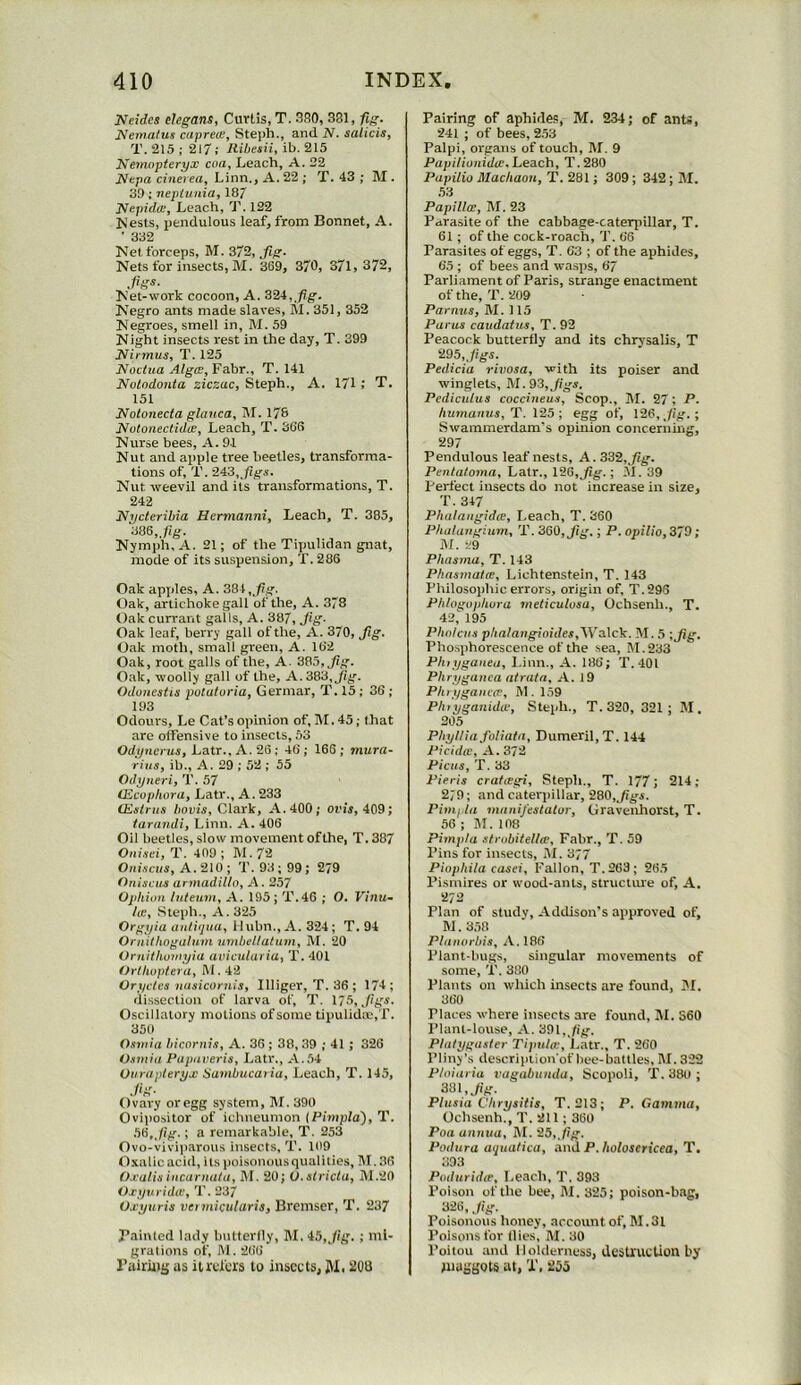 3S^eidcs clcganSy Curtis, T. 380, 381, fig, I^ematus capreiey Stepb., and N. salicis, T.215; 217; iiiieiii, ib. 215 Nemopteryx coa, Leach, A. 22 iVepa cinerea, Linn,, A. 22 ; T. 43 ; M. 3D; nepiunia, 187^ Tfepidx, Leach, T. 122 Is^esls, pendulous leaf, from Bonnet, A. * 332 Ket forceps, M, 372, Nets tor insects, M. 369, 370, 3/1, 372, Net-work cocoon, A. 32-i,,pg. Negro ants made slaves, M. 351, 352 Negroes, smell in, M. 59 Night insects rest in the day, T. 399 JViimui, T. 125 Nocltia Algce, F3.hr., T. 141 Nolndonta ziczac, Steph., A. 171; T. 151 Notonecta glauca, M. 178 Notonectidas, Leach, T. 366 Nurse bees, A. 91 Nut and apple tree beetles, transforma- tions of, T. 243, figs. Nut weevil audits transformations, T. 242 Nycterihia Hermanni, Leach, T. 385, 386,./ig. Nymph, A. 21; of the Tipulidan gnat, mode of its suspension, T. 286 Oak apples, A. 38i,fg. Oak, artichoke gall of the, A. 378 Oak currant galls, A. 387, Jig- Oak leaf, berry gall of the, A. 370, fg. Oak moth, small green, A. 162 Oak, root galls of the, A. 335, fig. Oak, woolly gall of the, A. 383, Jig. Odonestis polaloria, Germar, T. 15; 36 ; 193 Odours, Le Cat’s opinion of, M. 45; that are offensive to insects, 53 Odyncrus, Latr., A. 26; 46; 166 ; mura- riiis, ib., A. 29 ; 52 ; 55 Odijneri, T. 57 tEcopkora, Latr., A. 233 (Eslriis hovis, Clark, A. 400; ot'ii, 409; tarandi, Linn. A. 406 Oil beetles, slow movement ofthe, T.387 Oni.sei, T. 409; 1VI.72 0)u.vei/s, A. 210 ; T. 93;99; 279 Onisctts armadillo, A. 257 Ophion Inteum, A. 195; T.46 ; O, Vinu- he, Steph., A. 325 Orgyia aiitiijiia, llubn., A. 324; T. 94 Oniithogalum umbellatum, M. 20 Orniihuniyia avicularia, T. 401 Orllwptera, M.42 Orycles iiiisicornis, Illiger, T. 36 ; 174 ; di.ssection of larva of, T. 175, fgs. Oscillatory motions of some tipulidiU,T. 350 0.im!a hicorni.s, A. 36; 38, 39 ; 41 ; 326 O.nmia Pupuveris, Latr., A.54 Oiirapleryx Sambucaria, Leach, T. 145, ./ig- Ovary or egg system, M. 390 Ovipo-sitor of ichneumon (Pimpla), T. 56, Jig.; a remarkable, T. 253 Ovo-viviparous insects, T. 109 Oxalic acid, its poisonous qualities, M.36 Oxalis iiicarnata, M. 20; O.slricta, IVI.20 Oryuridie, T. 237 Oxyuris vennicularia, Bremser, T. 237 Painted lady buttertly, M, 45,Jig. ; mi- grations of, M. 266 Pairing as itrefers to insects, J\I. 208 Pairing of aphides, M. 234; of ants, 241 ; of bees, 253 Palpi, organs of touch, M. 9 Papilionidie.Le3ch, T.280 Papilio Macliaon, T. 281; 309; 342; M. 53 Papilla:, M. 23 Parasite of the cabbage-caterpillar, T. 61 ; of the cock-roach, T. 66 Parasites of eggs, T. 63 ; of the aphides, 65 ; of bees and wa.sps, 6/ Parliament of Paris, strange enactment of the, T. 209 Parnus, M. 115 Purus caudatus, T. 92 Peacock butterfly and its chrysalis, T 285, figs. Pedicia rivosa, with its poiser and winglets, M. 83,Jigs. Pediculus coccineu.t. Scop., M. 27; P. humanus,'F. 125; egg of, 126, Jig.; Swammerdam’s opinion concerning, 297 Pendulous leaf nests, A. 332, fig. Pentatoma, Latr., 126,; -M. 39 Perfect insects do not increase in size, T. 347 Plialaiigidie, Leach, T. 360 Phalungium, T. 360, Jig.; P. opilio, 379; M. 29 Phasma, T. 143 Pkasmafre, Lichtenstein, T. 143 Philosophic errors, origin of, T.995 Phlogopliura meticulosa, Ochsenh., T. 42,' 195 Plinlats phalangioiiles,W3\ck. M. 5 ',fig. Pho.siihorescence ofthe .sea, M.233 Plityganea, l.inn., A. 186; T. 401 Phryganca atrata, A. 19 Pkryganea, M. 159 Pliiyganidie, Steph., T. 320, 321; M . 205 PhyUiafoliatii, Dumeril.T. 144 Picidic, --1.372 Pious, T. 33 Pieris crahegi, Steph., T. 177; 214; 2; 9; and cateri)illar, 280,^gi. Pimpla miinifestaloT, Gravenhorst, T. 56 ; ill. 108 Pimpla strubilellie, Fabr., T. 59 Pins for insects, M. 377 Piaphila casei, Fallon, T.263; 265 Pismires or wood-ants, structiue of, A. 2/2 Plan of study, Addison's approved of, M. 358 Platiorbis, A. 186 Plant-bugs, singular movements of some, T. 380 Plants on which insects are found, JI. 360 Places where insects are found. 111. 360 Plant-louse, A. 381, Jig. Pliitygasler Tiptihe, Latr., T. 260 Pliny's descripiion of bee-battles, lU. 322 Ploiaria vagabuiida, Scopoli, T.38U; 381, Jig. Plusia Chrysitis, T. 213; P. Gamma, Ochsenh., T. 211; 360 Poa annua, M. 25, fig. Poilura aquatica, 3i\d P. holosericea, T. 393 Poiluridie, Leach, T, 393 Poison ofthe bee, lU. 325; poison-bag, 326, Jig. Poisonous honey, account of, M. 31 Poisons for Hies, M. 30 Poitou and 11 olderness, destruction by maggots at, T, 255