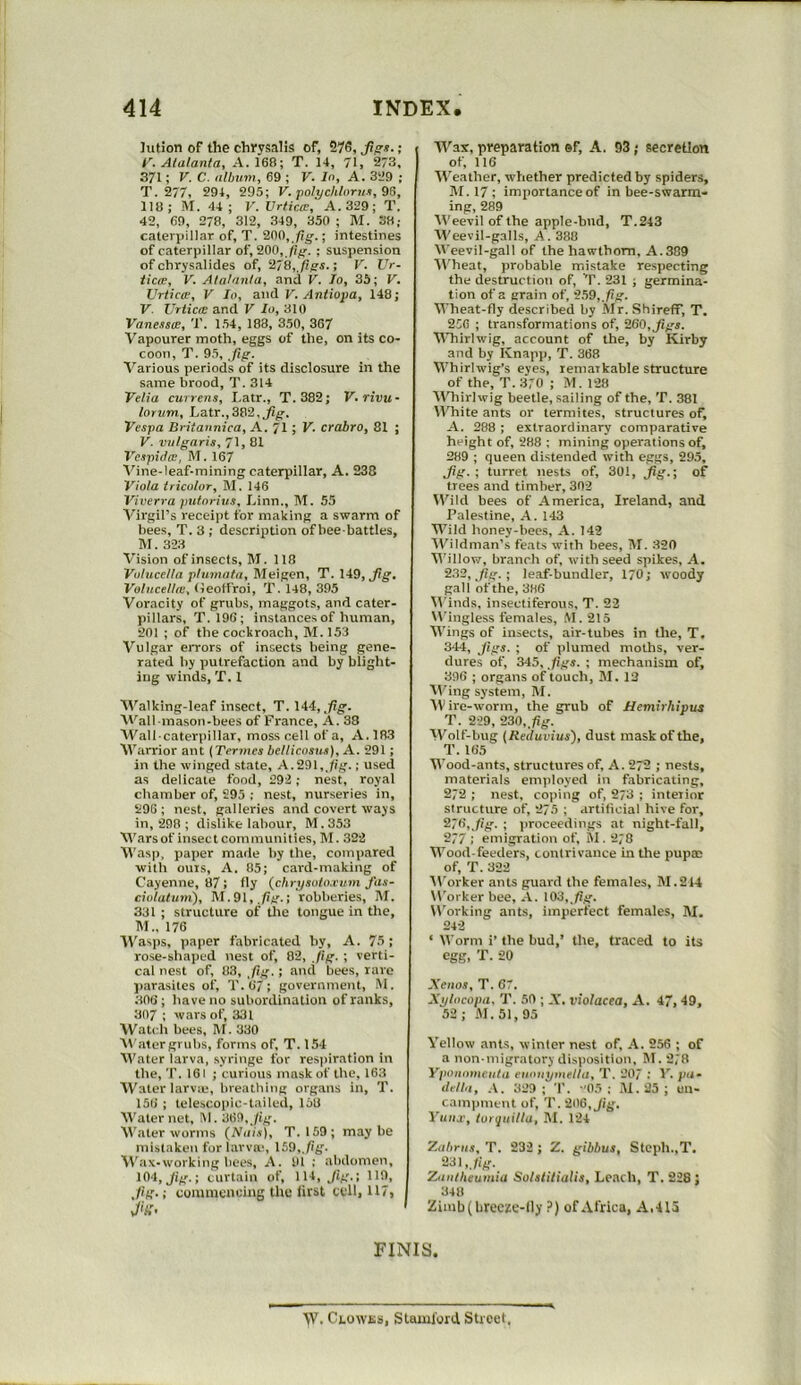 lution of the chyysalis of, 276, ; i'. Atalanta, A. 168; T. 14, 71, 273. 371; V. C. album, 69 ; V. In, A. 3‘J9 ; T. 277, 294, 295; V. jtolychlnrus, 9S, 118; M. 44; V. Urtica, A. 329; T. 42, 69, 278, 312, 349, 350 ; M. 38; caterpillar of, T. 900, fig.; intestines of caterpillar of, 900, fig. ; suspension of chrysalides of, 978, figs.; V. Vr- tiae, V. Alalnnla, and V. lo, 35; V. Vrticce, V In, and V. Antiopa, 148; V. UrticcB and V In, 310 Vanessa, T. 154, 188, 350, 367 Vapourer moth, eggs of the, on its co- coon, T. 95, jig. Various periods of its disclosure in tlie same brood, T. 314 Velia currens, I.atr., T. 382; V.rivu- lorum, Latr.,382,^^. Vespa Britannica, A. 71; V. crabro, 81 ; V. vulgaris, 71, 81 Vcspido!, M. 167 Vine-leaf-mining caterpillar, A. 238 Viola tricolor, M. 146 Viverra pulnrius, Linn., !\T. 55 Virgil’s receipt for making a swarm of bees, T. 3 ; description of bee battles, M. 323 Vision of insects, M. 118 Volucella plumata, Meigen, T. 149, Volucellai, (leoffroi, T. 148, 395 Voracity of grubs, maggots, and cater- pillars, T. 196; instances of human, 201 ; of the cockroach, M. 153 Vulgar errors of insects being gene- rated by putrefaction and by blight- ing winds, T. 1 AValking-leaf insect, T. 144, Wall mason-bees of France, A. 38 AVall caterpillar, moss cell of a, A.183 Warrior ant {Terntes bellicosus), A. 291 ; in the winged state, A.991, jig.; used as delicate food, 292; nest, royal chamber of, 295 ; nest, nurseries in, 296; nest, galleries and covert ways in, 298 ; dislike labour, M.353 Warsof insectcominunities, M. 322 Wasp, paper made by the, compared with ouis, A. 85; card-making of Cayenne, 87; fly (_chrysolo.cum fas- ciolatuni), M.91, ,/ig.; robberies, M. 331 ; structure of tlie tongue in the, M„ 176 “W’asps, paper fabricated by, A. 75; rose-shaped nest of, 82, Jig. ; verti- cal nest of, 83, fig. ; and bees, rare parasites of, T.67; government, M. 306; have no subordination of ranks, 307 : wars of, 331 Watch bees, M. 330 Water grubs, forms of, T. 154 AVater larva, syringe for respiration in the, T. 161 ; curious mask of the, 163 AVater larva;, breathing organs in, T. 156 ; telescopic-tailed, 158 AVater net. III. 009,Jig. AVater worms (^Nais), T. 159; maybe mistaken for larva', 159,,/ig. AV'ax-working bees, A. 91 : abdomen, 104, Jig.; curtain of, 114, Jig.; 119, ,/ig.; commcnuiug tlie first cell, 117, v/'tf- ( Wax, preparation ®f, A. 93; secretion I of, 116 AVeather, whether predicted by spiders, M. 17; importance of in bee-swarm- ing, 289 AVeevil of the apple-bud, T.243 AA'eevil-galls, A. 388 AVeevil-gall of the hawthorn, A.389 Al'heat, probable mistake respecting the destruction of, V. 231 ; germina- tion of a grain of, 259, Jig. AVheat-fly described by Mr. ShirefF, T. 256 ; transformations of, 960, jigs. AATiirlwig, account of the, by Kirby and by Knapp, T. 368 AA’hirlwig’s eyes, lematkable structure of the, T. 370 ; M. 128 AATiirlwig beetle, sailing of the, T. 381 AA'hite ants or termites, structures of, A. 288 : extraordinary comparative height of, 288 ; mining operations of, 289 ; queen distended with eggs, 295, Jig. ; turret nests of, 30!, jig.; of trees and timber, 302 AATId bees of America, Ireland, and Palestine, A. 143 Wild honey-bees, A. 142 AA^ildman’s feats with bees, M. 320 Willow, branch of, with seed spikes, A. 982, jig. ; leaf-bundler, 170; woody gall of the, 386 AA’inds, insecliferous, T. 22 Wingless females, M. 215 AA'ings of insects, air-tubes in the, T. 344, Jigs. ; of plumed moths, ver- dures of, 345, ,figs. ; mechanism of, 396 ; organs of touch, M. 12 AVing system, M. AV ire-worm, the grub of Hemirhipus T. 229, 930, fig. AA'^olf-hug (Retluvius), dust mask of the, T. 165 AA’ood-ants, structures of, A. 272 ; nests, materials employed in fabricating, 272 ; nest, coping of, 273 ; interior structure of, 275 ; artificial hive for, 276, Jig. ; proceedings at night-fall, 277 ; emigration of, M . 278 AA’ood-feeders, contrivance in the pupce of, T. 322 AVorker ants guard the females, M.244 Worker bee, A. 103,^/ig. Working ants, imperfect females, IM. 242 ‘ AVorm i’ the bud,’ the, traced to its egg, T. 20 Xenos, T. 67. Xi/locopa, T. 59 ; A’, violacea, A. 47,49, 52 ; M. 51,95 A’ellow ants, winter nest of, A. 256 ; of a non-migratory dis)iosition, M. 278 Ypoiiomeiita eiioiiymellu, T. 207 : V. pa- della, A. 329; T. -'05; .A1.25; un- cainpment of, T. 206, Jig. Yuitje, torquilla, M. 124 Zaliriis, T. 232 ; Z. gibhus, Steph.,T, Zaiilheumia Solstitialis, Leach, T. 228 ; 348 Zimb(brecze-Uy P) of Africa, A,413 FINIS. AV. Clowjss, Stamford Street.