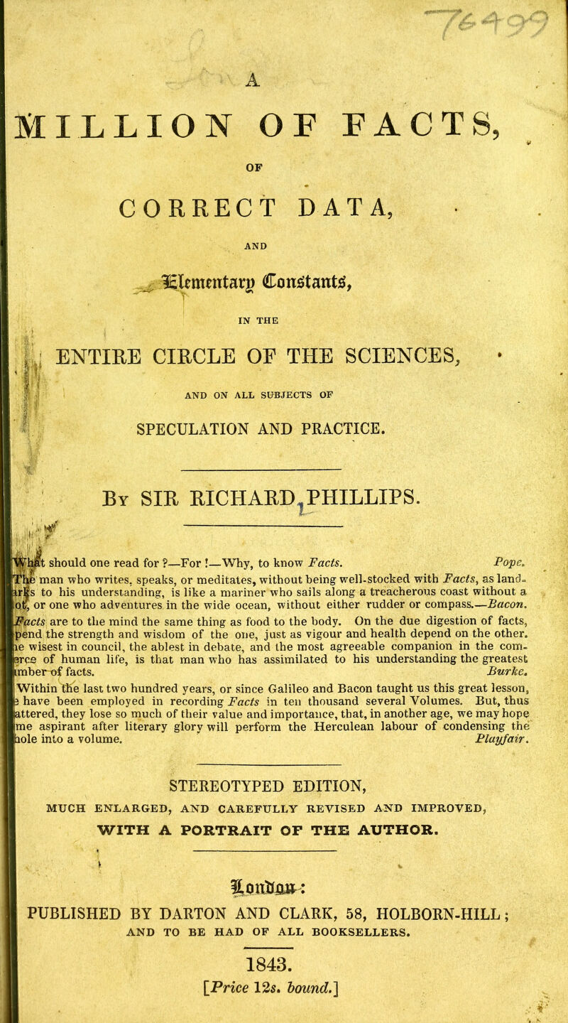 A MILLION OF FACTS, CORRECT DATA, ISlfttimtarg Confitant;S, ji; ENTIRE CIRCLE OF THE SCIENCES, 1;'.' AND ON ALL SUBJECTS OF SPECULATION AND PRACTICE. By sir RICHARD^PHILLIPS. should one read for ?—For !—Why, to know Facts. Pope, man who writes, speaks, or meditates, without being well-stocked with Facts, as land= to his understanding, is like a mariner who sails along a treacherous coast without a or one who adventures in the wide ocean, without either rudder or compass.—Bacon. '$^cts are to the mind the same thing as food to the body. On the due digestion of facts, pend the strength and wisdom of the one, just as vigour and health depend on the other, le wisest in council, the ablest in debate, and the most agreeable companion in the com- srce of human life, is that man who has assimilated to his understanding the greatest imber-of facts. Burke, Within the last two hundred years, or since Galileo and Bacon taught us this great lesson, have been employed in recording Facts in ten thousand several Volumes. But, thus -ttered, they lose so much of their value and importance, that, in another age, we may hope me aspirant after literary glory will perform the Herculean labour of condensing the' lole into a volume. Playfair. STEREOTYPED EDITION, MUCH ENLARGED, AND CAREFULLY REVISED AND IMPROVED, WITH A PORTRAIT OF THE AUTHOR. PUBLISHED BY DABTON AND CLARK, 58, HOLBORN-HILL; AND TO BE HAD OF ALL BOOKSELLERS. 1843. [Price 125. hound.']