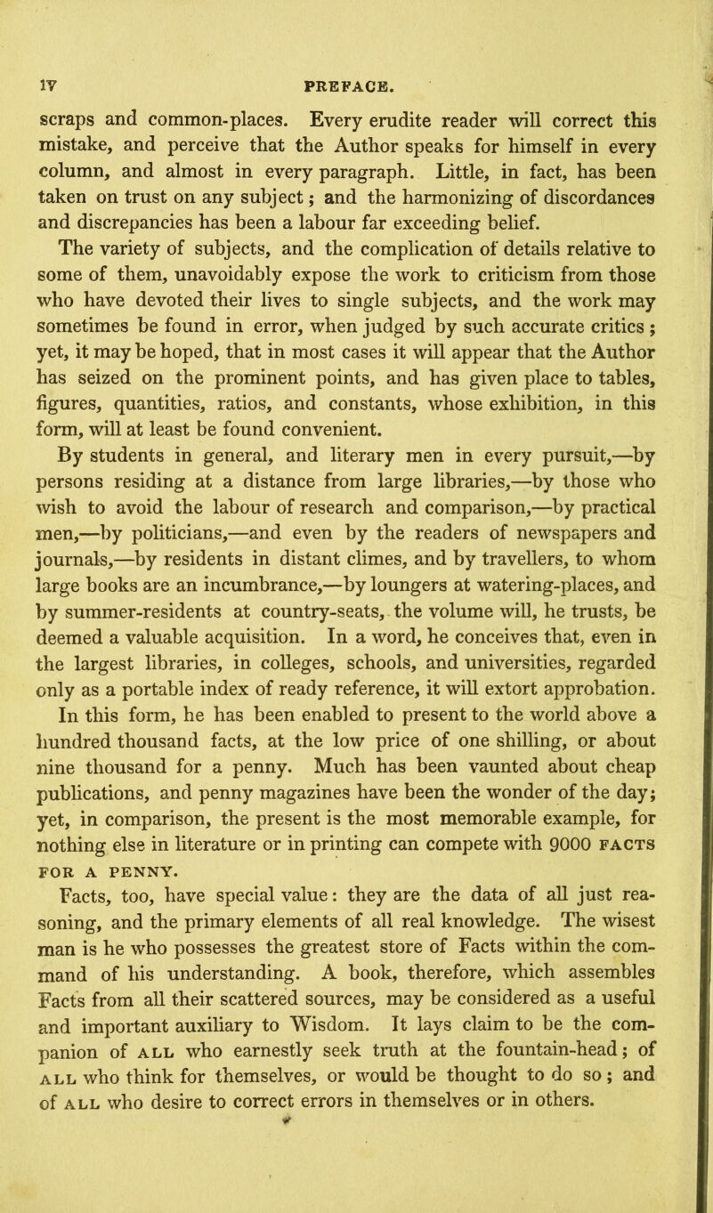 scraps and common-places. Every erudite reader will correct this mistake, and perceive that the Author speaks for himself in every column, and almost in every paragraph. Little, in fact, has been taken on trust on any subject; and the harmonizing of discordances and discrepancies has been a labour far exceeding belief. The variety of subjects, and the complication of details relative to some of them, unavoidably expose the work to criticism from those who have devoted their lives to single subjects, and the work may sometimes be found in error, when judged by such accurate critics ; yet, it may be hoped, that in most cases it will appear that the Author has seized on the prominent points, and has given place to tables, figures, quantities, ratios, and constants, whose exhibition, in this form, will at least be found convenient. By students in general, and literary men in every pursuit,—^by persons residing at a distance from large libraries,—by those who wish to avoid the labour of research and comparison,—by practical men,—by politicians,—and even by the readers of newspapers and journals,—^by residents in distant climes, and by travellers, to whom large books are an incumbrance,—by loungers at watering-places, and by summer-residents at country-seats, the volume will, he trusts, be deemed a valuable acquisition. In a word, he conceives that, even in the largest libraries, in colleges, schools, and universities, regarded only as a portable index of ready reference, it will extort approbation. In this form, he has been enabled to present to the world above a hundred thousand facts, at the low price of one shilling, or about nine thousand for a penny. Much has been vaunted about cheap publications, and penny magazines have been the wonder of the day; yet, in comparison, the present is the most memorable example, for nothing else in literature or in printing can compete with 9000 facts FOR A PENNY. Facts, too, have special value: they are the data of all just rea- soning, and the primary elements of all real knowledge. The wisest man is he who possesses the greatest store of Facts within the com- mand of his understanding. A book, therefore, which assembles Facts from all their scattered sources, may be considered as a useful and important auxiliary to Wisdom. It lays claim to be the com- panion of ALL who earnestly seek truth at the fountain-head; of ALL who think for themselves, or would be thought to do so; and of ALL who desire to correct errors in themselves or in others.