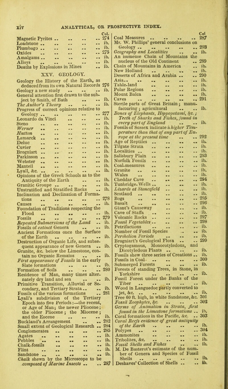 Col. Magnetic Pyrites 274 Loadstone ib. Plumbago .. .. ib. Oxides 275 Amalgams .. - |b- Alloys -- ib. Deaths by Explosions in Mines . • ib. XXV. GEOLOGY. Geology the History of the Earth, as deduced from its own Natural Records 276 Geology a new study ib. General attention first drawn to the sub- ject by Smith, of Bath .. -• ib. The Author's Theory -- ib. Progress of correct opinions relative to Geology 277 Leonardo da Vinci .. - - -. ib. Steno ib. Werner ib. Hutton ib. Lamarck ib. Deluc ib. Cuvier ib. Brogniart ib. Parkinson ib Webster -ib. Mantell ib. Lyall, &c ib. Opinions of the Greek Schools as to the Antiquity of the Earth .. .. ib. Granitic Groupe .. ib. Unstratified and Stratified Rocks .. ib. Inclination and Declination of Forma- tions 278 Causes - .. ib. Foundation of Traditions respecting the Flood .. .. ib. Fossils 279 Repeated Submersions of the Land .. ib. Fossils of extinct Genera . - .. ib. Ancient Formations once the Surface of the Earth ib. Destruction of Organic Life, and subse- quent appearance of new Genera .. ib. Granite, &c. below the Limestone, con- tain no Organic Remains ., .. ib. First appearance of Fossils in the early Slate formations ib. Formation of Soils -- -- .. 280 Residence of Man, many times alter- nately dry land and sea .. ib. Primitive Transition, Alluvial or Se- condary, and Tertiary Strata.. - - ib. Fossils of the various formations .. 281 Lyall’s subdivision of the Tertiary Epoch into five Periods:—the recent, or Age of Man; the newer Pliocene; the older Pliocene ; the Miocene ; and the Eocene ib. Buckland’s Arrangement .. .. 282 Small extent of Geological Research .. 284 Conglomerates .. -• .. -- 285 Agates ib. Pebbles .. .. ib. Chalk-fossils ib. Flint ib. Sandstone .. —ib. Chalk shewn by the Microscope to be composed of Marine Insects .. .. 287 Co! Coal Measures .. 287 Mr. W. Phillips’ general conclusions on Geology .. 288 Geography and Localities .. - - ib. An immense Chain of Mountains the nucleus of the Old Continent .. 289 Chain of Mountains in America .. ib. New Holland .. .. -- ib. Deserts of Africa and Arabia . - -. 290 Asia ib.. Table-land ib. Polar Regions ib. Mount Balca .. ib. Caves 291 Sterile parts of Great Britain; manu- facturing ; agricultural .. .. ib. Bones of Elephants^ Hippopotami^ ^c.; Teeth of Sharks and Fishes^ found in every part of England .. .. ib. Fossils of Sussex indicate a higher Tem- perature than that of any part of Eu- rope at the present time .. .. 292 Age of Reptiles ib. Tilgate Strata .. ib. Localities .. .. - ib. Salisbury Plain 293 Norfolk Fossils ib. Coal-measures - ib. Granite ib, Wales ib. Cheddar Cave 294 Tunbridge-Wells .. ib. Lizards at Stonesfield ib. Scotland .. ib. Bogs 295 Basalt .. 295 Giant’s Causeway ib. Cave of Staffa -- ib. Volcanic Rocks 297 Fossil Vegetables .. 298 Petrifactions .. .. .. .. ib. N umber of Fossil Species .. -- ib. Perihelion Periods ib. Brogniart’s Geological Flora .. 299 Cryptogamous, Monocotyledous, and Dicotyledons Plants ib. Fossils shew three series of Creations .. ib. Fossils in Coal .. .. 300 Submerged Forests .. .. .. ib. Forests of standing Trees, in Stone, in Yorkshire -- ib. Fossil Forest under the Banks of the Tiber .. ib. Wood in Languedoc partly converted to jet, &c ib. Tree 60 ft, high, in white Sandstone, &c. 301 Fossil Zoophytes, ^c. 302 Germs of Animation in Strata, first found in the Limestone formations -. ib. Coral formations in the Pacific, &c. -. 303 Coral Reefs evidence of great antiquity of the Earth .. ib. Polypes .. 304 Ammonites .. .. .. ib. Tribolites, &c .. ib. Fossil Shells and Fishes .. .. ib. M, De Basterot’s estimate of the num- ber of Genera and Species of Fossil Shells ib. Deshaves’ Collection of Shells .. .. ib.