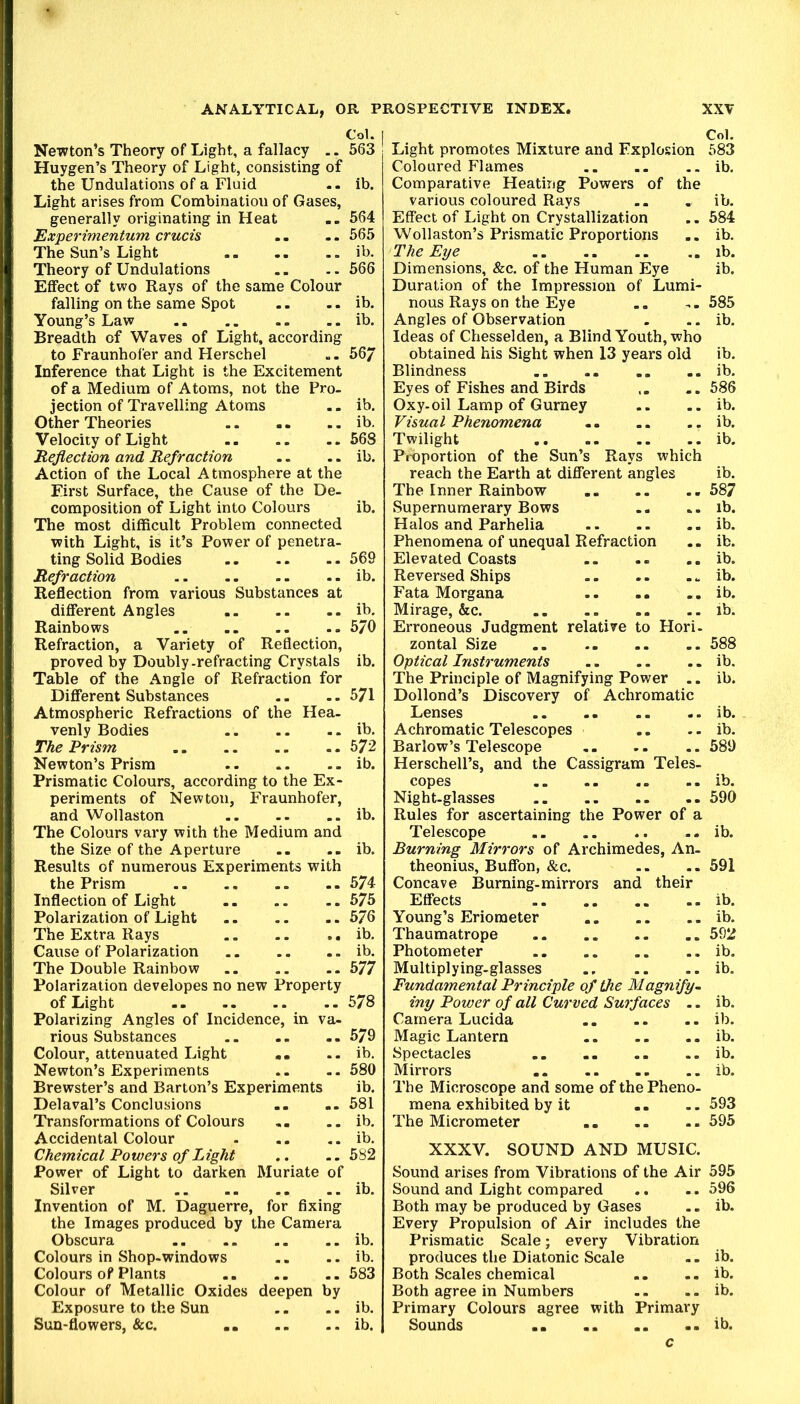 Newton’s Theory of Light, a fallacy .. 563 Huygen’s Theory of Light, consisting of the Undulations of a Fluid -- ib. Light arises from Combination of Gases, generally originating in Heat .. 564 Experimentum crucis .. .. 565 The Sun’s Light ib. Theory of Undulations .. .. 566 Effect of two Rays of the same Colour falling on the same Spot .. .. ib. Young’s Law ib. Breadth of Waves of Light, according to Fraunhofer and Herschel .. 56/ Inference that Light is the Excitement of a Medium of Atoms, not the Pro- jection of Travelling Atoms .. ib. Other Theories ib. Velocity of Light 568 Reflection and Refraction .. .. ib. Action of the Local Atmosphere at the First Surface, the Cause of the De- composition of Light into Colours ib. The most difficult Problem connected with Light, is it’s Power of penetra- ting Solid Bodies 569 Refraction ib. Reflection from various Substances at different Angles ib. Rainbows 5/0 Refraction, a Variety of Reflection, proved by Doubly-refracting Crystals ib. Table of the i^ngle of Refraction for Different Substances .. .. 571 Atmospheric Refractions of the Hea- venly Bodies ib. The Prism .. .. .. .. 572 Newton’s Prism ib. Prismatic Colours, according to the Ex- periments of Newton, Fraunhofer, and Wollaston ib. The Colours vary with the Medium and the Size of the Aperture .. .. ib. Results of numerous Experiments with the Prism 574 Inflection of Light 575 Polarization of Light 576 The Extra Rays ib. Cause of Polarization ib. The Double Rainbow 577 Polarization developes no new Property of Light 578 Polarizing Angles of Incidence, in va- rious Substances 579 Colour, attenuated Light «. .. ib. Newton’s Experiments .. -. 580 Brewster’s and Barton’s Experiments ib. Delaval’s Conclusions .. .. 581 Transformations of Colours .. ib. Accidental Colour ib. Chemical Powers of Light .. .. 582 Power of Light to darken Muriate of Silver ib. Invention of M. Daguerre, for fixing the Images produced by the Camera Obscura ib. Colours in Shop-windows .. .. ib. Colours of Plants 583 Colour of Metallic Oxides deepen by Exposure to the Sun .. .. ib. Sun-flowers, &c. ib. Col. Light promotes Mixture and Explosion 583 Coloured Flames ib. Comparative Heating Powers of the various coloured Rays .. . ib. Effect of Light on Crystallization .. 584 Wollaston’s Prismatic Proportions .. ib. The Eye ib. Dimensions, &c. of the Human Eye ib. Duration of the Impression of Lumi- nous Rays on the Eye .. 585 Angles of Observation . .. ib. Ideas of Chesselden, a Blind Youth, who obtained his Sight when 13 years old ib. Blindness ib. Eyes of Fishes and Birds 586 Oxy.oil Lamp of Gurney .. .. ib. Visual Phenomena ib. Twilight ib. Pi^portion of the Sun’s Rays which reach the Earth at different angles ib. The Inner Rainbow 587 Supernumerary Bows .. «. ib. Halos and Parhelia ib. Phenomena of unequal Refraction .. ib. Elevated Coasts .. .. .. ib. Reversed Ships ib. Fata Morgana .. .. .. ib. Mirage, &c. ib. Erroneous Judgment relative to Hori- zontal Size 588 Optical Instruments ib. The Principle of Magnifying Power .. ib. Dollond’s Discovery of Achromatic Lenses ib. Achromatic Telescopes .. .. ib. Barlow’s Telescope .. .. .. 589 Herschell’s, and the Cassigram Teles- copes ib. Night-glasses 590 Rules for ascertaining the Power of a Telescope ib. Burning Mirrors of Archimedes, An- theonius, Buffon, &c. .. .. 591 Concave Burning-mirrors and their Effects ib. Young’s Erioraeter ib. Thaumatrope 592 Photometer ib. Multiplying-glasses .. .. ib. Fundamental Principle of the Magnify, iny Power of all Curved Smfaces .. ib. Camera Lucida ib. Magic Lantern ib. Spectacles ib. Mirrors ib. The Microscope and some of the Pheno- mena exhibited by it .. .. 593 The Micrometer 595 XXXV. SOUND AND MUSIC. Sound arises from Vibrations of the Air 595 Sound and Light compared .. 596 Both may be produced by Gases .. ib. Every Propulsion of Air includes the Prismatic Scale; every Vibration produces the Diatonic Scale ib. Both Scales chemical .. ib. Both agree in Numbers -. .. ib. Primary Colours agree with Primary Sounds ib. c