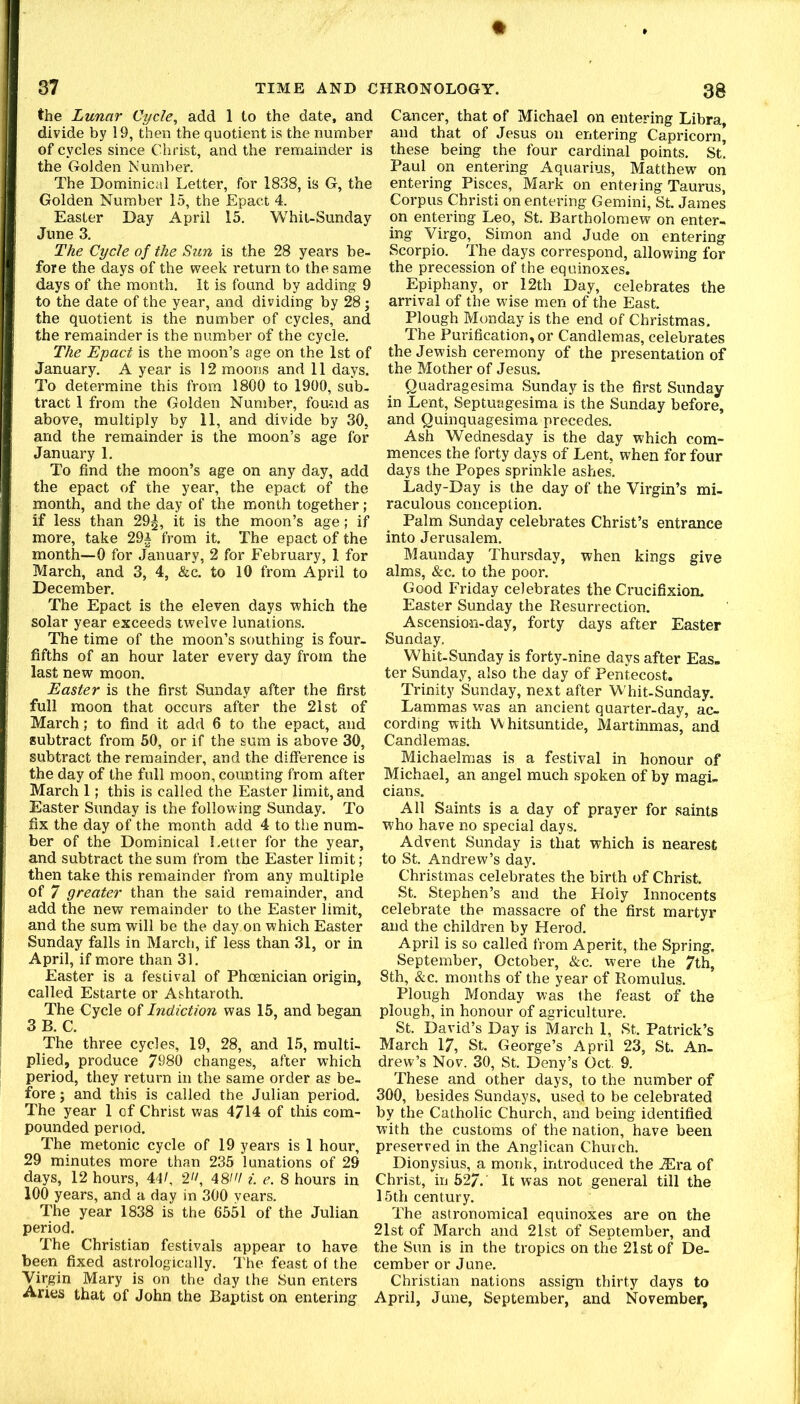 the Lunar Cycle^ add 1 to the date, and divide by 19, then the quotient is the number of cycles since Christ, and the remainder is the Golden Number. The Dominical Letter, for 1838, is G, the Golden Number 15, the Epact 4. Easter Day April 15. Whit-Sunday June 3. The Cycle of the Sun is the 28 years be- fore the days of the week return to the same days of the month. It is found by adding 9 to the date of the year, and dividing by 28; the quotient is the number of cycles, and the remainder is the number of the cycle. The Epact is the moon’s age on the 1st of January. A year is 12 moons and 11 days. To determine this from 1800 to 1900, sub- tract 1 from the Golden Number, fou-nd as above, multiply by 11, and divide by 30, and the remainder is the moon’s age for January 1. To find the moon’s age on any day, add the epact of the year, the epact of the month, and the day of the month together; if less than 29|, it is the moon’s age; if more, take 29i from it. The epact of the month—0 for January, 2 for February, 1 for March, and 3, 4, &c. to 10 from April to December. The Epact is the eleven days which the solar year exceeds twelve lunations. The time of the moon’s southing is four- fifths of an hour later every day from the last new moon. Easter is the first Sunday after the first full moon that occurs after the 21st of March; to find it add 6 to the epact, and subtract from 50, or if the sum is above 30, subtract the remainder, and the difference is the day of the full moon, counting from after March 1; this is called the Easter limit, and Easter Sunday is the following Sunday. To fix the day of the month add 4 to the num- ber of the Dominical Letter for the year, and subtract the sum from the Easter limit; then take this remainder from any multiple of 7 greater than the said remainder, and add the new remainder to the Easter limit, and the sum will be the day on which Easter Sunday falls in March, if less than 31, or in April, if more than 31. Easter is a festival of Phoenician origin, called Estarte or Ashtaroth. The Cycle of Indiction was 15, and began 3 B. C. The three cycles, 19, 28, and 1.5, multi- plied, produce 7980 changes, after which period, they return in the same order as be- fore ; and this is called the Julian period. The year 1 of Christ was 4714 of this com- pounded period. The metonic cycle of 19 years is 1 hour, 29 minutes more than 235 lunations of 29 days, 12 hours, 44/, 2^/, 48/'/ i. e. 8 hours in 100 years, and a day in 300 years. The year 1838 is the 6551 of the Julian period. The Christian festivals appear to have been fixed astrologically. The feast of the Virgin Mary is on the day the Sun enters Aries that of John the Baptist on entering Cancer, that of Michael on entering Libra, and that of Jesus on entering Capricorn, these being the four cardinal points. St. Paul on entering Aquarius, Matthew^ on entering Pisces, Mark on entering Taurus, Corpus Christ! on entering Gemini, St. James on entering Leo, St. Bartholomew on enter-* ing Virgo, Simon and Jude on entering Scorpio. The days correspond, allowing for the precession of the equinoxes. Epiphany, or 12th Day, celebrates the arrival of the wise men of the East. Plough Monday is the end of Christmas. The Purification, or Candlemas, celebrates the Jewish ceremony of the presentation of the Mother of Jesus. Quadragesima Sunday is the first Sunday in Lent, Septuagesima is the Sunday before, and Quinquagesima precedes. Ash Wednesday is the day which com- mences the forty days of Lent, when for four days the Popes sprinkle ashes. Lady-Day is the day of the Virgin’s mi- raculous conception. Palm Sunday celebrates Christ’s entrance into Jerusalem. Maunday Thursday, when kings give alms, &c. to the poor. Good Friday celebrates the Crucifixion. Easter Sunday the Resurrection. Ascension-day, forty days after Easter Sunday. Whit-Sunday is forty-nine days after Eas. ter Sunday, also the day of Pentecost. Trinity Sunday, next after Whit-Sunday. Lammas was an ancient quarter-day, ac- cording with Whitsuntide, Martinmas, and Candlemas. Michaelmas is a festival in honour of Michael, an angel much spoken of by magi- cians. All Saints is a day of prayer for saints who have no special days. Advent Sunday is that which is nearest to St. Andrew’s day. Christmas celebrates the birth of Christ. St. Stephen’s and the Holy Innocents celebrate the massacre of the first martyr and the children by Herod. April is so called from Aperit, the Spring. September, October, &c. were the 7th, 8th, &c. months of the year of Romulus. Plough Monday was the feast of the plough, in honour of agriculture. St. David’s Day is March 1, St. Patrick’s March 17, St. George’s April 23, St. An- drew’s Nov. 30, St. Deny’s Oct, 9. These and other days, to the number of 300, besides Sundays, used to be celebrated by the Catholic Church, and being identified with the customs of the nation, have been preserved in the Anglican Church. Dionysius, a monk, introduced the .Era of Christ, in 527. It was not general till the 15th century. The astronomical equinoxes are on the 21st of March and 21st of September, and the Sun is in the tropics on the 21st of De- cember or June. Christian nations assign thirty days to April, June, September, and November,