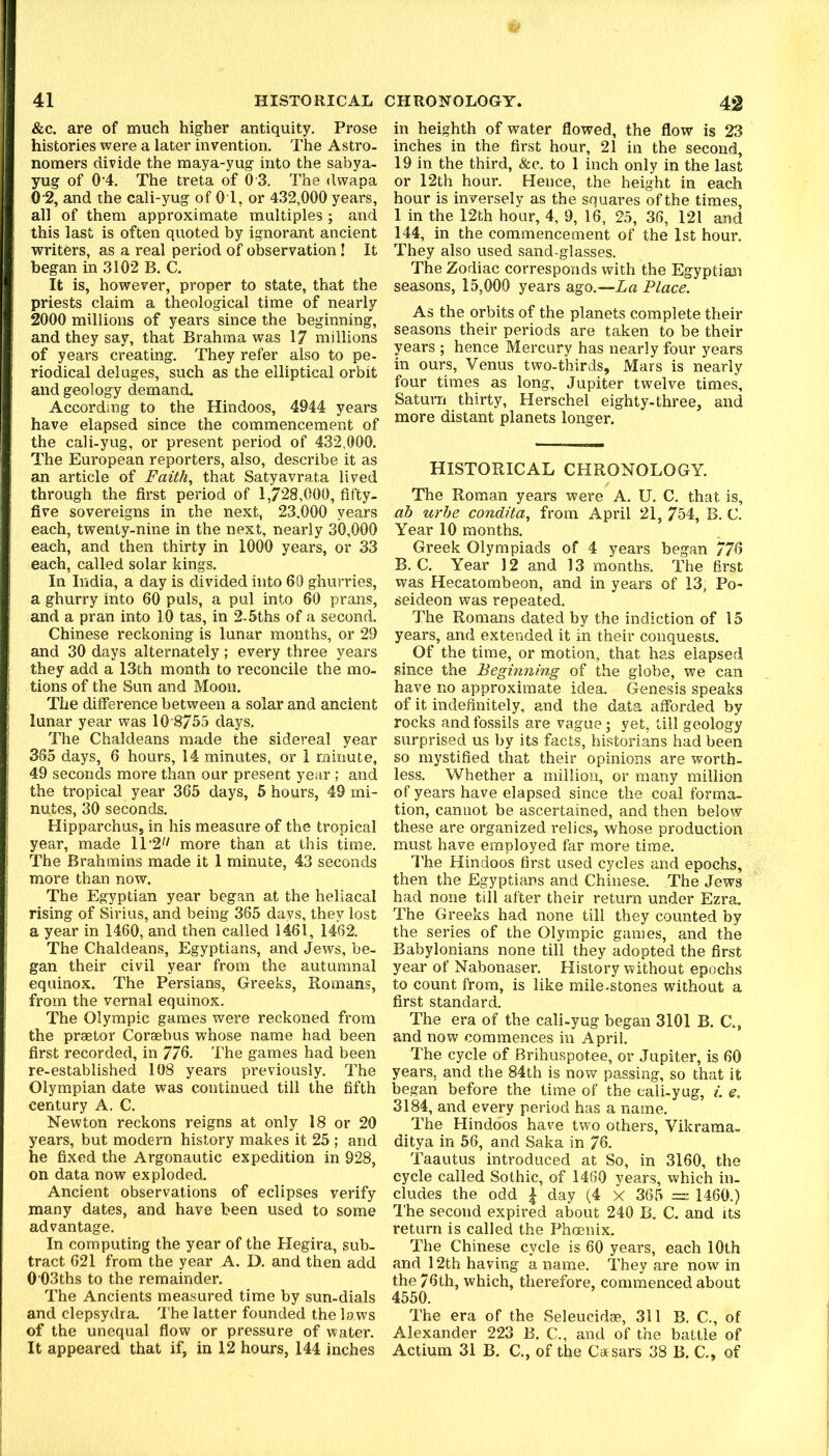 &c. are of much higher antiquity. Prose histories were a later invention. The Astro- nomers divide the maya-yug into the sabya- yug of 0‘4. The treta of 0 3. The dwapa 0'2, and the cali-yug of 01, or 432,000 years, all of them approximate multiples; and this last is often quoted by ignorant ancient writers, as a real period of observation! It began in 3102 B. C. It is, however, proper to state, that the priests claim a theological time of nearly 2000 millions of years since the beginning, and they say, that Brahma was 17 millions of years creating. They refer also to pe- riodical deluges, such as the elliptical orbit and geology demand. According to the Hindoos, 4944 years have elapsed since the commencement of the cali-yug, or present period of 432,000. The European reporters, also, describe it as an article of Faith, that Satyavrata lived through the first period of 1,728,000, fifty- five sovereigns in the next, 23,000 years each, twenty-nine in the next, nearly 30,000 each, and then thirty in 1000 years, or 33 each, called solar kings. In India, a day is divided into 60 ghurries, a ghurry into 60 puls, a pul into 60 prans, and a pran into 10 tas, in 2-5ths of a second. Chinese reckoning is lunar months, or 29 and 30 days alternately; every three years they add a 13th month to reconcile the mo- tions of the Sun and Moon. The difference between a solar and ancient lunar year was 10 8755 days. The Chaldeans made the sidereal year 385 days, 6 hours, 14 minutes, or 1 minute, 49 seconds more than our present year; and the tropical year 365 days, 5 hours, 49 mi- nutes, 30 seconds. Hipparchus, in his measure of the tropical year, made 1T2'/ more than at this time. The Brahmins made it 1 minute, 43 seconds more than now. The Egyptian year began at the heliacal rising of Sirius, and being 365 days, they lost a year in 1460, and then called 1461, 1462. The Chaldeans, Egyptians, and Jews, be- gan their civil year from the autumnal equinox. The Persians, Greeks, Romans, from the vernal equinox. The Olympic games were reckoned from the praetor Coraebus whose name had been first recorded, in 776. The games had been re-established 108 years previously. The Olympian date was continued till the fifth century A. C. Newton reckons reigns at only 18 or 20 years, but modern history makes it 25 ; and he fixed the Argonautic expedition in 928, on data now exploded. Ancient observations of eclipses verify many dates, and have been used to some advantage. In computing the year of the Hegira, sub- tract 621 from the year A. D. and then add 0'03ths to the remainder. The Ancients measured time by sun-dials and clepsydra. The latter founded the laws of the unequal flow or pressure of water. in heighth of water flowed, the flow is 23 inches in the first hour, 21 in the second, 19 in the third, &c. to 1 inch only in the last or 12th hour. Hence, the height in each hour is inversely as the squares of the times, 1 in the 12th hour, 4, 9, 16 , 25, 36, 121 and 144, in the commencement of the 1st hour. They also used sand-glasses. The Zodiac corresponds with the Egyptian seasons, 15,000 years ago.—La Place. As the orbits of the planets complete their seasons their periods are taken to be their years ; hence Mercury has nearly four years in ours, Venus two-thirds. Mars is nearly four times as long, Jupiter twelve times, Saturn thirty, Herschel eighty-three, and more distant planets longer. HISTORICAL CHRONOLOGY. The Roman years were A. U. C. that is, ab urhe condita, from April 21, 754, B. C. Year 10 months. Greek Olympiads of 4 years began 776 B. C. Year 12 and 13 months. The first was Hecatombeon, and in years of 13, Po- seideon was repeated. The Romans dated by the indiction of 15 years, and extended it in their conquests. ^ Of the time, or motion, that has elapsed since the Beginning of the globe, we can have no approximate idea. Genesis speaks of it indefinitely, and the data afforded by rocks and fossils are vague; yet, till geology surprised us by its facts, historians had been so mystified that their opinions are worth- less. Whether a million, or many million of years have elapsed since the coal forma- tion, cannot be ascertained, and then below these are organized relics, whose production must have employed far more time. I'he Hindoos first used cycles and epochs, then the Egyptians and Chinese. The Jews had none till after their return under Ezra. The Greeks had none till they counted by the series of the Olympic games, and the Babylonians none till they adopted the first year of Nabonaser. History without epochs to count from, is like mile-stones without a first standard. The era of the cali-yug began 3101 B. C., and now commences in April. The cycle of Brihuspotee, or Jupiter, is 60 years, and the 84th is now passing, so that it began before the time of the cali-yug, i. e, 3184, and every period has a name. The Hindoos have two others, Vikrama- ditya in 56, and Saka in 76. Taautus introduced at So, in 3160, the cycle called Sothic, of 1480 years, which in- cludes the odd i day (4 X 365 = 1460.) The second expired about 240 B. C. and its return is called the Phoenix. The Chinese cycle is 60 years, each 10th and 12th having a name. They are now in the 76th, which, therefore, commenced about 4550. The era of the Seleucidae, 311 B. C., of Alexander 223 B. C., and of the battle of