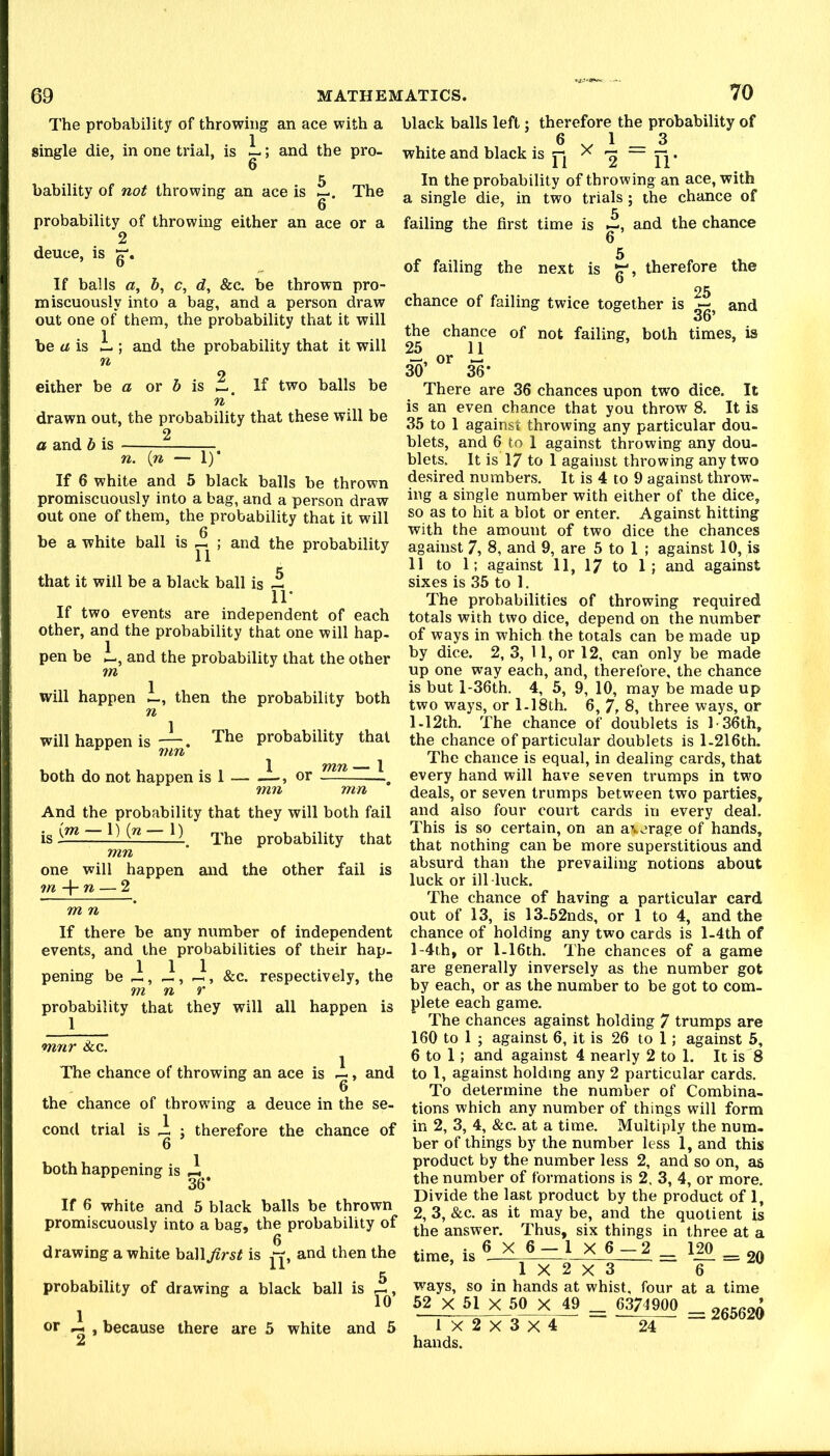 The probability of throwing an ace with single die, in one trial, is L; and the pro- 6 5 bability of not throwing an ace is The 6 probability of throwing either an ace or a 2 deuce, is If balls a, 5, c, &c. be thrown pro- miscuously into a bag, and a person draw out one of them, the probability that it will be a is and the probability that it will either he a or b is If two balls be drawn out, the probability that these will be 2 a and b is ^. n. \n — 1) If 6 white and 5 black balls be thrown promiscuously into a bag, and a person draw out one of them, the probability that it will be a white ball is ; and the probability that it will be a black ball is — IT If two events are independent of each other, and the probability that one will hap- pen be i., and the probability that the other m will happen L, then the probability both n 1 will happen is ; The probability that both do not happen is 1 or mn mn And the probability that they will both fail is The probability that mn one will happen and the other fail is m -\-n — 2 m n If there be any number of independent events, and the probabilities of their hap- pening be J;, -i, -i, &c. respectively, the m n r probability that they will all happen is mnr Sec. The chance of throwing an ace is i, and 6 the chance of throwing a deuce in the se- cond trial is ri ; therefore the chance of 6 1 both happening is ^ , 36* If 6 white and 5 black balls be thrown promiscuously into a bag, the probability of drawing a white ball^rs^ is and then the 5 probability of drawing a black ball is or ^ , because there are 5 white and 5 black balls left; therefore the probability of 6 ^ 1 _ 3 white and black is ^ • In the probability of throwing an ace, with a single die, in two trials ; the chance of failing the first time is and the chance 6 5 of failing the next is therefore the chance of failing twice together is and 36 the chance of not failing, both times, is 25 11 —, or 30 36* There are 36 chances upon two dice. It is an even chance that you throw 8. It is 35 to I against throwing any particular dou- blets, and 6 to 1 against throwing any dou- blets. It is 17 to I against throwing any two desired numbers. It is 4 to 9 against throw- ing a single number with either of the dice, so as to hit a blot or enter. Against hitting with the amount of two dice the chances against 7, 8, and 9, are 5 to 1 ; against 10, is 11 to 1; against 11, 17 to 1; and against sixes is .35 to 1. The probabilities of throwing required totals with two dice, depend on the number of ways in which the totals can be made up by dice. 2, 3, U, or 12, can only be made up one way each, and, therefore, the chance is but l-36th. 4, 5, 9, 10, may be made up two ways, or 1.18th. 6, 7, 8, three ways, or 1.12th. The chance of doublets is l'36th, the chance of particular doublets is 1.216th. The chance is equal, in dealing cards, that every hand will have seven trumps in two deals, or seven trumps between two parties, and also four court cards in every deal. This is so certain, on an average of hands, that nothing can be more superstitious and absurd than the prevailing notions about luck or ill -luck. The chance of having a particular card out of 13, is 13-52nds, or 1 to 4, and the chance of holding any two cards is l-4th of l-4ih, or 1.16th. The chances of a game are generally inversely as the number got by each, or as the number to be got to com- plete each game. The chances against holding 7 trumps are 160 to 1 ; against 6, it is 26 to 1; against 5, 6 to 1; and against 4 nearly 2 to 1. It is 8 to 1, against holding any 2 particular cards. To determine the number of Combina- tions which any number of things will form in 2, 3, 4, &c. at a time. Multiply the num- ber of things by the number less 1, and this product by the number less 2, and so on, as the number of formations is 2. 3, 4, or more. Divide the last product by the product of 1, 2, 3, &c. as it may be, and the quotient is the answer. Thus, six things in three at a time, is 6 X 6-1 X6-2 = 120 _ 1X2X3 6 ways, so in hands at whist, four at a time 52 X 51 X 50 X 49 _ 6374900 1 X 2 X 3 X 4 hands. 24 = 265620