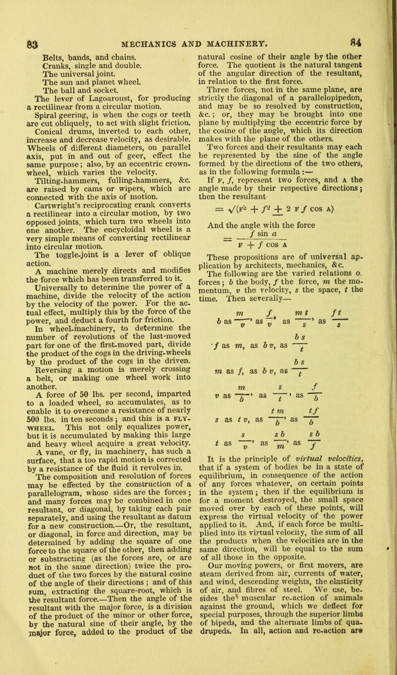 Belts, bands, and chains. Cranks, single and double. The universal joint. The sun and planet wheel. The ball and socket. The lever of Lagoaroust, for producing a rectilinear from a circular motion. Spiral geering, is when the cogs or teeth are cut obliquely, to act with slight friction. Conical drums, inverted to each other, increase and decrease velocity, as desirable. Wheels of different diameters, on parallel axis, put in and out of geer, effect the same purpose; also, by an eccentric crown- wheel, which varies the velocity. Tilting-hammers, fulling-hammers, &c. are raised by cams or wipers, which are connected with the axis of motion. Cartwright’s reciprocating crank converts a rectilinear into a circular motion, by two opposed joints, which turn two wheels into one another. The encycloidal wheel is a very simple means of converting rectilinear into circular motion. The toggle-joint is a lever of oblique action. A machine merely directs and modifies the force which has been transferred to it. Universally to determine the power of a machine, divide the velocity of the action by the velocity of the power. For the ac- tual effect, multiply this by the force of the power, and deduct a fourth for friction. In wheel-machinery, to determine the number of revolutions of the last'moved part for one of the first-moved part, divide the product of the cogs in the driving-wheels by the product of the cogs in the driven. Reversing a motion is merely crossing a belt, or making one wheel work into another. A force of 50 lbs. per second, imparted to a loaded wheel, so accumulates, as to enable it to overcome a resistance of nearly 500 lbs. in ten seconds; and this is a fly- wheel. This not only equalizes power, but it is accumulated by making this large and heavy wheel acquire a great velocity. A vane, or fly, in machinery, has such a surface, that a too rapid motion is corrected by a resistance of the fluid it revolves in. The composition and resolution of forces may be effected by the construction of a parallelogram, whose sides are the forces ; and many forces may be combined in one resultant, or diagonal, by taking each pair separately, and using the resultant as datum for a new construction.—Or, the resultant, or diagonal, in force and direction, may be determined by adding the square of one force to the square of the other, then adding or substracting (as the forces are, or are not in the same direction) twice the pro- duct of the two forces by the natural cosine of the angle of their directions ; and of this sum, extracting the square-root, which is the resultant force.—Then the angle of the resultant with the major force, is a division of the product of the minor or other force, by the natural sine of their angle, by the major force, added to the product of the natural cosine of their angle by the other force. The quotient is the natural tangent of the angular direction of the resultant, in relation to the first force. Three forces, not in the same plane, are strictly the diagonal of a parallelopipedon, and may be so resolved by construction, &c.; or, they may be brought into one plane by multiplying the eccentric force by the cosine of the angle, which its direction makes with the plane of the others. Two forces and their resultants may each be represented by the sine of the angle formed by the directions of the two others, as in the following formula :— If F, /, represent two forces, and a the angle made by their respective directions; then the resultant = + /2 2 f / cos a) And the angle with the force / sin a F -f / cos a These propositions are of universal ap- plication by architects, mechanics, &c. The following are the varied relations o. forces; h the body, / the force, m the mo- mentum, V the velocity, s the space, t the time. Then severally— m / m t ft 6as-7->as„ as “’ as -7- b s ■f as m, as as —^ bs m as /, as 6 w, as ^ m s f V as as —’ as — t m tf s as tv, as as s sb sb * ^ T It is the principle of virtual velocities, that if a system of bodies be in a state of equilibrium, in consequence of the action of any forces whatever, on certain points in the system; then if the equilibrium is for a moment destroyed, the small space moved over by each of these points, will express the virtual velocity of the power applied to it. And, if each force be multi, plied into its virtual velocity, the sura of all the products when the velocities are in the same direction, will be equal to the sum of all those in the opposite. Our moving powers, or first movers, are steam derived from air, currents of water, and wind, descending weights, the elasticity of air, and fibres of steel. We use, be- sides the^ muscular re-action of animals against the ground, which we deflect for special purposes, through the superior limbs of bipeds, and the alternate limbs of qua- drupeds. In all, action and re-action ar«