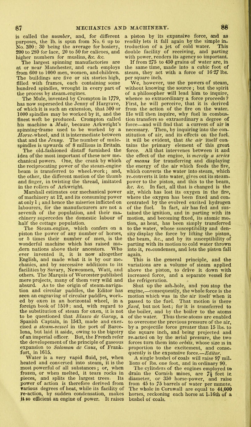 is called the number, and, for different purposes, the lb. is spun from No. 6 up to No. 300; 30 being the average for hosiery, 200 to 280 for lace, 20 to 50 for calicoes, and higher numbers for muslins, &c. &c. The largest spinning manufactories are at or near Manchester, and each employs from 600 to 1000 men, women, and children. The buildings are five or six stories high, filled with frames, each containing some hundred spindles, wrought in every part of the process by steam-engines. The Mule, invented by Crompton in 1779, has now superseded the Jenny of Hargrave, of which it is such an extension, that 500 or 1000 spindles may be worked by it, and the finest weft be produced. Crompton called his machine a Mule, because Arkwright’s spinning-frame used to be worked by a Horse-viheeX, and it is intermediate between that and the Jenny. The number of mule- spindles is upwards of 8 millions in Britain. The old-fashioned distaff furnished the idea of the most important of these new me- chanical powers. One, the crank by which the reciprocating power of the steam-engine beam is transferred to wheel-work; and, the other, the different motion of the thumb and finger, in twisting the thread, imitated in the rollers of Arkwright. Marshall estimates our mechanical power of machinery at 12, and its consuming power at only 1 ; and hence the miseries inflicted on labourers, for the manufacturers are not a seventh of the population, and their ma- chinery supercedes the domestic labour of half the cottage population. The Steam-engine, which confers on a piston the power of any number of horses, or 5 times their number of men, is the wonderful machine which has raised mo- .dern nations above their ancestors. Who ever invented it, it is now altogether English, and made what it is by our me- chanics, and by successive additions to its facilities by Savary, Newcomen, Watt, and others. The Marquis of Worcester published mere projects, many of them very wild and absurd. As to the origin of steam-naviga- tion and circular paddles, the Editor has seen an engraving of circular paddles, work- ed by oxen in an horizontal wheel, in a foreign book of 1510; and, with regard to the substitution of steam for oxen, it is not to be questioned that Blasco de Garay, a Spanish Captain, in 1543, made and exer- cised a steam-vessel in the port of Barce- lona, but laid it aside, owing to the bigotry of an imperial officer. But, the French refer the developement of the principle of gaseous expansion to Solomon de Cans, of Frank- fort, in 1615. Water is a very vapid fluid, yet, when heated and converted into steam, it is the most powerful of all substances ; or, when frozen, or when melted, it tears rocks in pieces, and splits the largest trees. Its power of action is therefore derived from Tarious degrees of heat, while its facility of re-action, by sudden condensation, makes U so efficient an engine of power. It raises a piston by its expansive force, and as readily lets it fall again by the simple in- troduction of a jet of cold water. This double facility of receiving, and parting with power, renders its agency so important. If from 275 to 450 grains of water are, in the same time, made into a cubic foot of steam, they act with a force of 16 27 lbs. per square inch. We, however, use the powers of steam, without knowing the source ; but the spirit of a philosopher will lead him to inquire, whence so extraordinary a force proceeds ? First, he will perceive, that it is derived from the action of the fire on the water. He will then inquire, why fuel in combus- tion transfers so extraordinary a degree of force—and will find that a current of air is necessary. Then, by inquiring into the con- stitution of air, and its effects on the fuel, it will be evident, that the air itself con tains the primary element of this great force. All that intervenes between it and the effect of the engine, is merely a series of means for transferring and displaying the energy of the air which feeds the fire, which converts the water into steam, which re-converts it into water, gives out its steam- power to the piston, and this to the beam, &c. &c. In fact, all that is changed is the air, which has lost its oxygen in the fire, where the oxygen has been fixed and con- centrated by the evolved excited hydrogen of the fuel. In fact, air has fed and sus- tained the ignition, and in parting with its motion, and becoming fixed, its atomic mo- tion, as heat, has been simply transferred to the water, whose susceptibility and den- sity display the force by lifting the piston, the beam, &c., and by its susceptibility of parting with its motion to cold water thrown into it, re-condenses, and lets the piston fall again. This is the general principle, and the variations are a volume of steam applied above the piston, to drive it down with increased force, and a separate vessel for the refrigeration. Shut up the ash-hole, and you stop the engine,—consequently, the whole force is the motion which was in the air itself when it passed to the fuel. That motion is there fixed, but not lost; for it is transferred to the boiler, and by the boiler to the atoms of the water. Thus these atoms are enabled to overcome the previous pressure of the air, by a projectile force greater than 15 lbs. to the square inch, and being projected and re-acted on by the serial pressure, the two forces turn them into orbits, whose size is in proportion to the excitement, and conse- quently is the expansive force.—Editor. A single bushel of coals will raise 97 mil- lions of lbs. one foot, and in ordinary 90. The cylinders of the engines employed to drain the Cornish mines, are 7g feet in diameter, or 350 horse-power, and raise from 45 to 75 barrels of water per minute. The whole in Cornwall are equal to 44,000 horses, reckoning each horse at 1-16th of a bushel of coals.