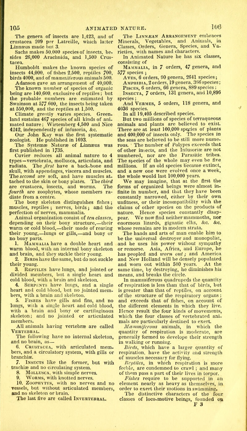 The genera of insects are 1,423, and of Crustacea 209 per Latreille, which latter Linnaeus made but 3. Sachs makes 50,000 species of insects, be- sides 26,000 Arachnida, and 1,500 Crus- tacea. Humboldt makes the known species of insects 44,000, of fishes 2,500, reptiles 700, birds 4000, and of mammiferous animals 500. Adanson gave an arrangement of 40,000. The known number of species of organic being are 140,600, exclusive of reptiles; but the probable numbers are estimated by Swainson at 5/7 600, the insects being taken at 550,000, and the reptiles at 1,500. Climate greatly varies species. Green, land sustains 467 species of all kinds of ani- mated nature; Wirtemberg 4,500 and Nice 4242, independently of infusoria, &c. Our John Kay was the first systematic zoologist. He published in 1693. The Systemae Naturae of Linnaeus was first published in 1735. Cuvier reduces all animal nature to 4 types—vercebrata, mollusca, articulata, and radiata. The first have a back-bone and skull, with appendages, viscera and muscles. The second are soft, and have muscles at- tached to the skin or bony plates. The third are Crustacea, insects, and worms. The fourth are zoophytes, whose members ra- diate from a centre. The bony skeleton distinguishes fishes; muscles, reptiles ; nerves, birds j and the perfection of nerves, mammalia. Animal organization consist of ten classes, depending on their bony structure,—their warm or cold blood,—their mode of rearing their young,—lungs or gills,—and bony or no bony parts. 1. Mammalia have a double heart and warm blood, with an internal bony skeleton and brain, and they suckle their young. 2. Birds have the same, but do not suckle their young. 3. Reptiles have lungs, and jointed or divided members, but a single heart and cold blood, with a brain and skeleton. 4. Serpents have lungs, and a single heart and cold l)lood, but no jointed mem- bers, with a brain and skeleton. 5. Fishes have gills and fins, and no lungs, with a single heart and cold blood, with a brain and bony or cartilaginous skeleton; and no jointed or articulated members. All animals having vertebrae are called Vertebral. The following have no internal skeleton, and no brain, as— 6. Crustacea, with articulated mem- bers, and a circulatory system, with gills or branchiae. 7. Insects like the former, but With trachiae and no circulating system. 8. Mollusca. with simple nerves, 9. Worms, with knotted nerves. 10. Zoophytes, with no nerves and no vessels, but without articulated members, and no skeleton or brain. The last five are called Invertebral. The LiNNiEAN Arrangement embraces Minerals, Vegetables, and Animals, in Classes, Orders, Genera, Species, and Va- rieties, with names and characters. In Animated Nature he has six classes, consisting of Mammalia, in 7 orders, 47 genera, and 577 species ; Aves, 6 orders, 90 genera, 2641 species; Amphibia, 2orders, 19 genera, 366 species; Pisces, 6 orders, 66 genera, 889 species ; Insecta, 7 orders, 131 genera, and 10,895 species; And Vermes, 5 orders, 118 genera, and 4036 species. In all 19,405 described species. But two millions of species of tetraqueous animals and plants are believed to exist. There are at least 100,000 spqpies of plants and 400,000 of insects only. The species in the seas are believed to be still more nume- rous. ' The number of Polypes exceeds that of other insects, and the Infusoria? are not numbered, nor are the Parasitic tribes. The species of the whole may even be five millions. If an old species became extinct, and a new one were evolved once a week, the whole would last 100,000 years. We may imagine, that at the first the forms of organized beings were almost in- finite in number, and that they have been constantly narrowed, either by their own unfitness, or their incompatibility with the claims of other species on the products of nature. Hence species constantly disap- pear. We now find neither mammoths, nor enormous lizards, gigantic elks, &c. &c. whose remains are in modern strata. The hands and arts of man enable him to be the universal destroyer and monopolist, and he uses his power without sympathy or remorse. Asia, Africa, and Europe, he has peopled and worn out; and America and New Holland will be densely populated and worn out within 500 years. At the same time, by destroying, he diminishes his means, and breaks the circle. In mammiferous quadrupeds the quantity of respiration is less than that of birds, but is greater than that of reptiles, on account of the structure of the respiratory organs ; and exceeds that of fishes, on account of the different elements in which they live. Hence result the four kinds of movements, which the four classes of vertebrated ani. mals are particularly destined to exert. Mammiferous animals, in which the quantity of respiration is moderate, are generally formed to develope their strength in walking or running. Birds, which have a larger quantity of respiration, have the activity and strength of muscles necessary for flying. Reptiles, in which respiration is more feeble, are condemned to crawl ; and many of them pass a part of their lives in torpor. Fishes require to be supported in an element nearly as heavy as themselves, in order to exert their motions in swimming. The distinctive characters of the four classes of loco-motive beings, founded ou F 3