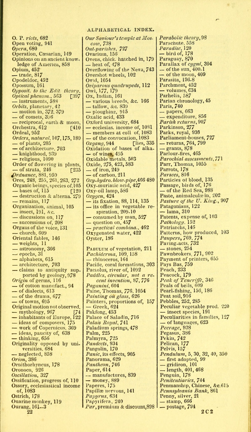 O. P. riots, 682 Open voting, 941 Opera, 680 Operation, Caesarian, 149 Opinions on an ancient know- ledge of America, 858 Opium, 452 — trade, 817 Opodeldoc, 452 Opossum, 161 Opposit. to the Edit, theory. Opticalphenom., M3 [39/ — instruments, 588 Orbits, planetary, 42 — motion in, 372, 3/9 — of comets, 396 — reciprocal, earth & moon. Orchestra, 612 [410 Ordeal, 952 Orders, natural,\07,175,180 — of plants, 205 — of architecture, 703 — knighthood, 939 — religious, 1090 Order of flowering in plants, — of strata, 246 [235 Ordnance, 881, 959 Ores, 248, 255, 261,263, 272 Organic beings, species of, 105 — bases of, 115 [120 — destruction & alterna. 2/9 — remains, 117 Organization, animal, 105 — insect, 191, <^c. — discussions on, 117 — successions of, 208 Organs of the voice, 131 — church, 609 Oriental fables, 146 — weights, 11 — astronomy, 366 —' epochs, 31 — alphabets, 615 — architecture, 703 — claims to antiquity sup- ported by geology, 978 Origin of germs, 116 — of cotton rnanufact., 94 — of dialects, 613 — of the drama, 677 — of towns, 695 Original motion not observed, — mythology, 967 [74 — inhabitants of Europe, 122 — ideas of composers, 175 — work of Copernicus, 369 — ideas, paucity of, 638 — thinking, 656 Originality opposed by uni- versities. 684 — neglected, 858 Orion, 386 Ornithorhyncus, 178 Oronoco, 926 Oscillation, 327 Ossification, progress of, 110 Ossory, ecclesiastical income of, 1083 Ostrich, 178 Ouarine monkey, 119 Ourang, 161-3 22 Our Saviour's tctuple at Mos~ cow, 738 Out-parishes, 727 Ovarium, 156 Ovens, chick, hatched in, 179 — heat of, 478 Overflowing of the Neva, 743 Overshot wheels, 102 Ovid, 1054 Oviparous quadrupeds, 112 Owl, 177, 179 Ox, Indian, 161 — various breeds, &c, 166 — tallow, &c. 839 — ploughins, 915 Oxalic acid, 433 Oxford university, 684 — ecclesias. income of, 1081 — members at coll of, 1083 — of the convocation, 1083 Oxgang, 944 [lies, 335 Oxidation of bases of alka- — of wined, 495 Oxidable metals, 503 Oxide, 275, 423, 583 — of iron, 249 — of carbon, 211 Oxy-hydro. blow-pipe,A.M 480 Oxy-muriatic acid, 427 Oxy-oil lamp, 586 Oxygen, 424 — its fixation, 88, 114, 135 — its office in vegetable re- spiration, 209-10 — consumed by man, 527 — question on, 457 — practical combina., 462 Oxygenated water, 422 Oyster, 186 Pabulum of vegetation, 211 Pachiderma, 109, 158 — rhinoceros, 164 Pacific, coral formations, 303 Pactolus, river of, 1092 Paddles, circular, not a re- cent invention, 87, 776 Paganini, 604 Paine, Thomas, 776.1054 Painting oh glass, 626 Painters, proportions of, 157 — Greek, 624 Pakfong, 453 Palace of Saladin, 716 Palais Royal, 741 Paladium springs, 478 Palm, 225 Palmyra, 725 Pandects, 934 Pangolin, 170 Panic, its effects, 905 Panorama, 629 Pantheon, 746 Paper, 614 — manufactures, 839 — money, 889 Paperes, 175 Papillse nervous, 141 Papyrus, 634 Papyrifera, 240 Par, premium & discount,898 Parabolic theory, 98 Parachute, 558 Paradise, 120 — bird of, 178 Paraguay, 870 Parallax of cygni, 394 — of the sun, 400-1 — of the moon, 409 Parasita, 196-8 Parchment, 452 — volumes, 634 Parhelia, 587 Parian chronology, 45 Paris, 740 — papers, 663 — expenditure, 856 Parish returns, 907 Parkinson, 277 Parks, royal, 936 Parliament-houses, 727 — returns, 764, 799 — grants, 8/8 Parlour-fires, 465 Parochial assessments, 771 Parr, Thomas, 1055 Parrots, 178 Par sees, 816 Particles of blood, 135 Passage, birds of, 176 — of the Red Sea, 988 Paste, animalculaein, 202 Pasture of the U. Kiiig., 907 Patagonians, 122 — lama, 310 Patents, expense of, 103 Pathology, 152 Patriarchs, 146 Patterns, how produced, 103 Paupers^ 769, 774 Paving-acts, 732 — Slones, 254 Pawnbrokers, 771, 902 Payment of printers, 655 Pays Bas, 759 Peach, 233^ Peacock, 179 Peak of Teneriffe, 346 Peals of bells, 609 Pearl-fishing, 156, 186 Peat soil, 916 Pebbles, 252, 285 Peculiar vegetable prod. 220 — insect species, 191 Peculiarities in families, 127 — of languages, 623 Peerage, 938 Pegasus, 386 Pekin, 742 Pelican, 177 Pelvis, 157 Pendulum, 5, 30, 32, 40, 350 — first adopted, 99 — gridiron, 101 — length, 401,468 Penguin, 178 Penitentiaries, 744 Penmanship, Chinese, &C.615 Pennsylvania Bank, 861 Penny, silver, 21 — stamp, 666 — postage, 794 2C2