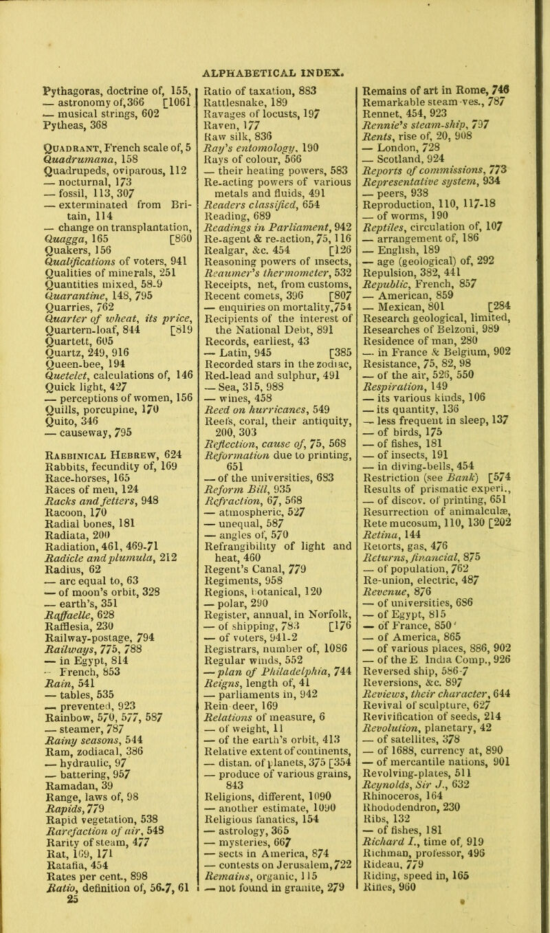 Pythagoras, doctrine of, 155, — astronomy of,366 [[1061 musical strings, 602 Pytheas, 368 Quadrant, French scale of, 5 Quadrumana, 158 Quadrupeds, oviparous, 112 — nocturnal, 173 — fossil, 113,307 — exterminated from Bri- tain, 114 — change on transplantation, Quagga, 165 [;860 Quakers, 156 Qualifications of voters, 941 Qualities of minerals, 251 Quantities mixed, 58-9 Quarantine^ 148, 795 Quarries, 762 Quarter of wheat, its 'price. Quartern, loaf, 844 [819 Quartett, 605 Quartz, 249, 916 Queen-bee, 194 Quetelet, calculations of, 146 Quick light, 427 — perceptions of women, 156 Quills, porcupine, 170 Quito, 346 — causeway, 795 Rabbinical Hebrew, 624 Rabbits, fecundity of, 169 Race-horses, 165 Races of men, 124 Racks and fetters, 948 Racoon, 170 Radial bones, 181 Radiata, 200 Radiation, 461, 469-71 Radicle andplumula, 212 Radius, 62 — arc equal to, 63 — of moon’s orbit, 328 — earth’s, 351 Raffaelle, 628 Raffliesia, 230 Railway-postage, 794 Railways, 776, 788 — in Egypt, 814 -' French, 853 Rain, 541 — tables, 535 — prevented, 923 Rainbow, 570, 577, 587 — steamer, 787 Rainy seasons, 544 Ram, zodiacal, 386 — hydraulic, 97 — battering, 957 Ramadan, 39 Range, laws of, 98 Rapids, 779 Rapid vegetation, 538 Rarefaction of air, 543 Rarity of steam, 477 Rat, 169, 171 Ratafia, 454 Rates per cent., 898 Ratio, definition of, 56-7, 61 25 Ratio of taxation, 883 Rattlesnake, 189 Ravages of locusts, 197 Raven, 177 Raw silk, 836 Ray's entomology, 190 Rays of colour, 566 — their heating powers, 583 Re-acting powers of various metals and fluids, 491 Readers classified, 654 Reading, 689 Readings in Parliament, 942 Re-agent & re-action, 75,116 Realgar, &c. 454 [126 Reasoning powers of insects, Reaumer's thermometer, 532 Receipts, net, from customs. Recent comets, 396 [807 — enquiries on mortality, 754 Recipients of the interest of the National Debt, 891 Records, earliest, 43 — Latin, 945 [385 Recorded stars in the zodi ac. Red-lead and sulphur, 491 — Sea, 315, 988 — wines, 458 Reed on hurricanes, 549 Reefs, coral, their antiquity, 200, 303 Refiection, cause of, 75, 568 Reformation due to printing, 651 — of the universities, 683 Reform Bill, 935 Refraction, 67, 568 — atmospheric, 527 — unequal, 587 — angles of, 570 Refrangibility of light and heat, 460 Regent’s Canal, 779 Regiments, 958 Regions, botanical, 120 — polar, 290 Register, annual, in Norfolk, — of shipping, 783 [176 — of voters, 941-2 Registrars, number of, 1086 Regular winds, 552 — plan of Philadelphia, 744 Reigns, length of, 41 — parliaments in, 942 Rein deer, 169 Relations of measure, 6 — of weight, 11 — of the earth’s orbit, 413 Relative extent of continents, — distan. of planets, 375 [354 — produce of various grains, 843 Religions, different, 1090 — another estimate, 1090 Religious fanatics, 154 — astrology, 365 — mysteries, 667 — sects in America, 874 — contests on Jerusalem, 722 Remains, organic, 115 — not found in granite, 279 Remains of art in Rome, 7^ Remarkable steam ves., 787 Rennet, 454, 923 Rennie's steam-ship, 797 Rents, rise of, 20, 908 — London, 728 — Scotland, 924 Reports of commissions, 773 Representative system, 934 — peers, 938 Reproduction, 110, 117-18 — of worms, 190 Reptiles, circulation of, 107 — arrangement of, 186 — English, 189 — age (geological) of, 292 Repulsion, 382, 441 Republic, French, 857 — American, 859 — Mexican, 801 [284 Research geological, limited. Researches of Belzoni, 989 Residence of man, 280 — in France & Belgium, 902 Resistance, 75, 82, 98 — of the air, 526, 550 Respiration, 149 — its various kinds, 106 — its quantity, 136 —. less frequent in sleep, 137 — of birds, 175 — of fishes, 181 — of insects, 191 — in diving-bells, 454 Restriction (see Bank) [574 Results of prismatic experi., — of discov. of printing, 651 Resurrection of animalculse, Retemucosum, 110, 130 [202 Retina, 144 Retorts, gas, 476 Returns, financial, 875 — of population, 762 Re-union, electric, 487 Revenue, 876 — of universities, 686 — of Egypt, 815 — of France, 850 • — of America, 865 — of various places, 886, 902 — of the E India Comp., 926 Reversed ship, 686-7 Reversions, &c. 897 Reviews, their character, 644 Revival of sculpture, 627 Revivification of seeds, 214 Revolution, planetary, 42 — of satellites, 378 — of 1688, currency at, 890 — of mercantile nations, 901 Revolving-plates, 611 Reynolds, Sir J., 632 Rhinoceros, 164 Rhododendron, 230 Ribs, 132 — of fishes, 181 Richard I., time of, 919 Richman, professor, 496 Rideau, 779 Riding, speed in, 165 Rifles, 960