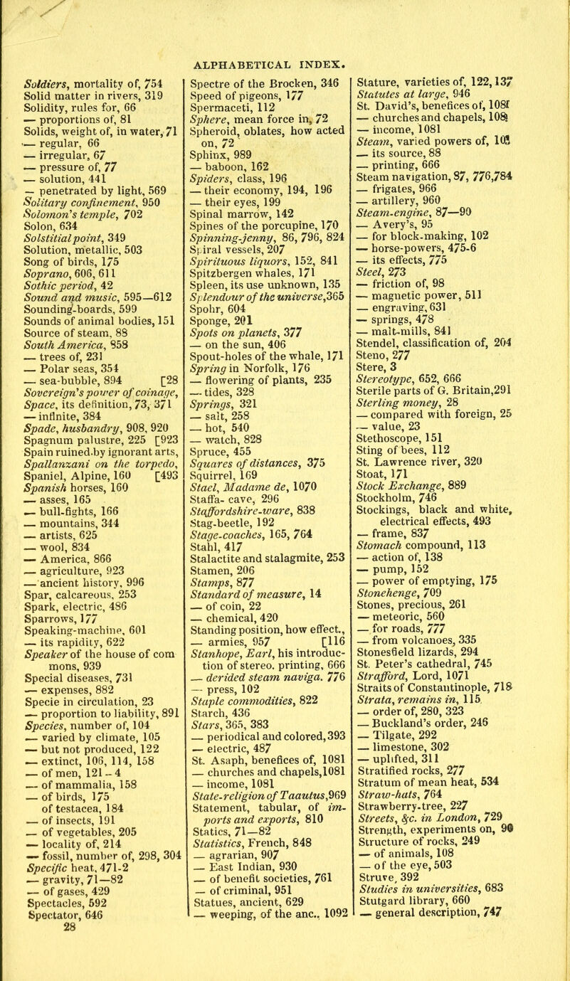 Soldiers, mortality of, 754 Solid matter in rivers, 319 Solidity, rules for, 66 — proportions of, 81 Solids, weight of, in water, 71 ’— regular, 66 — irregular, 67 — pressure of, 77 — solution, 441 — penetrated by light, 569 Solitary confinement^ 950 Solo7non’s temple, 702 Solon, 634 Solstitial point, 349 Solution, metallic, 503 Song of birds, 175 Soprano, 606, 611 Sothic period, 42 Sound and music, 595—612 Sounding-boards, 599 Sounds of animal bodies, 151 Source of steam, 88 South America, 858 — trees of, 231 — Polar seas, 354 — sea-bubble, 894 [28 Sovereign’s power of coinage. Space, its definition, 73, 371 — infinite, 384 Spade, husbandry, 908, 920 Spagnum palustre, 225 [923 Spain ruined.by ignorant arts, Spallanzani on the torpedo. Spaniel, Alpine, 160 [493 Spanish horses, 160 — asses, 165 — bull-fights, 166 — mountains, 344 — artists, 625 — wool, 834 — America, 866 — agriculture, 923 — ancient history, 996 Spar, calcareous, 253 Spark, electric, 486 Sparrows, 177 Speaking-machine, 601 — its rapidity, 622 Speaker oi the house of com mons, 939 Special diseases, 731 — expenses, 882 Specie in circulation, 23 — proportion to liability, 891 Species, number of, 104 — varied by climate, 105 — but not produced, 122 — extinct, 106, 114, 158 — of men, 121 - 4 — of mammalia, 158 — of birds, 175 of testacea, 184 — of insects, 191 — of vegetables, 205 — locality of, 214 fossil, number of, 298, 304 Specific heat, 471-2 — gravity, 71—82 — of gases, 429 Spectacles, 592 Spectator, 646 28 Spectre of the Brocken, 346 Speed of pigeons, 177 Spermaceti, 112 Sphere, mean force in, 72 Spheroid, oblates, how acted on, 72 Sphinx, 989 — baboon, 162 Spiders, class, 196 — their economy, 194, 196 — their eyes, 199 Spinal marrow, 142 Spines of the porcupine, 170 Spinning-jenny, 86, 796, 824 Spiral vessels, 207 Spirituous liquors, 152, 841 Spitzbergen whales, 171 Spleen, its use unknown, 135 Splendour of the universe, Spohr, 604 Sponge, 201 Spots on planets, 377 — on the sun, 406 Spout-holes of the whale, 171 Spring xQ. Norfolk, 176 — fiowering of plants, 235 — tides, 328 Springs, 321 — salt, 258 — hot, 640 — watch, 828 Spruce, 455 Squares of distances, 375 Squirrel, 169 Stael, Madame de, 1070 Staffa- cave, 296 Staffordshire-ware, 838 Stag-beetle, 192 Stage-coaches, 165, 764 Stahl, 417 Stalactite and stalagmite, 253 Stamen, 206 Stamps, 877 Standard of measure, 14 — of coin, 22 — chemical, 420 Standing position, how effect, — armies, 957 [H6 Stanhope, Earl, his introduc- tion of stereo, printing, 666 — derided steam naviga. 776 — press, 102 Staple commodities, 822 Starch, 436 Stars, 365, 383 — periodical and colored, 393 — electric, 487 St Asaph, benefices of, 1081 — churches and chapels,1081 — income, 1081 State-religion of Taautus,^^^ Statement, tabular, of im- ports and exports, 810 Statics, 71—82 Statistics, French, 848 — agrarian, 907 — East Indian, 930 — of benefit societies, 701 — of criminal, 951 Statues, ancient, 629 1 weeping, of the anc., 1092 Stature, varieties of, 122,13 Statutes at large, 946 St David’s, benefices of, 1081 — churches and chapels, 10^ — income, 1081 Steam, varied powers of, lOS — its source, 88 — printing, 666 Steam navigation, 87, 770,784 — frigates, 966 — artillery, 960 Steam-engine, 87—90 — Avery’s, 95 — for block-making, 102 — horse-powers, 475-6 — its effects, 775 Steel, 273 — friction of, 98 — magnetic power, 511 — engraving, 631 — springs, 478 — mait-mills, 841 Stendel, classification of, 204 Steno, 277 Stere, 3 Stereotype, 652, 666 Sterile parts of G. Britain,291 Sterling money, 28 — compared with foreign, 25 — value, 23 Stethoscope, 151 Sting of bees, 112 St Lawrence river, 320 Stoat, 171 Stock Exchange, 889 Stockholm, 746 Stockings, black and white, electrical effects, 493 — frame, 837 Stomach compound, 113 — action of, 138 — pump, 152 — power of emptying, 175 Stonehenge, 709 Stones, precious, 261 — meteoric, 560 — for roads, 777 — from volcanoes^ 335 Stonesfield lizards, 294 St. Peter’s cathedral, 745 Strafford, Lord, 1071 Straits of Constantinople, 718 Strata, remains in, 115, — order of, 280, 323 — Buckland’s order, 246 — Tilgate, 292 — limestone, 302 — uplifted, 311 Stratified rocks, 277 Stratum of mean heat, 534 Straw-hats, 764 Strawberry-tree, 227 Streets, ^c. in London, 729 Strength, experiments on, 9© Structure of rocks, 249 — of animals, 108 — of the eye, 503 Struve, 392 Studies in universities, 683 Stutgard library, 660 — general description, 747