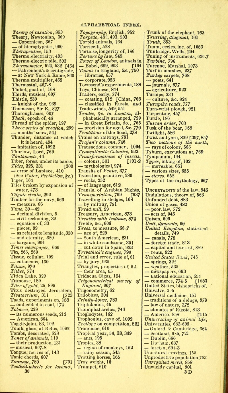 Theory of taxation^ 883 Theory, Newtonian, 369 — Copernican, 367 — of hieroglyphics, 990 Therapeutics^ 153 Thermo-electricity, 493 Thermo-electric pile, 503 Thermometer^ 524, 532 [464 — Fahrenheit’s & centigrade, —- at New York & Rome, 860 Thermo-multiplier, 465 Thermostal, 467-8 Thibet, goat of, 168 Thirds, musical, 607 Thistle, 230 — knight of the, 939 Thomason, Sir E., 827 Thorough-bass, 607 Thoth^ epoch of, 46 Thread of the spider, 197 Three series of creation^ 299 — months’ snow, 541 Thunder, distance at which it is heard, 494 — imitation of, 1092 Thurlow, Lord, 769 Thuthmosis, 44 Tiber, forest under its banks. Tides, 325, 331 [300 — error of Laplace, 410 (See Water, Perihelion.&c.) Tiger, 164 Tiles broken by expansion of water, 473 Tilgate strata, 292 Timber for the navy, 966 •— measure, 66 Time, 30-42 — decimal division, 5 — civil reckoning, 32 — equation of, 33 —: pieces, 99 — as related to longitude, 350 — and eternity, 3S0 — bargains, 904 Times newspaper, 666 Tin, 265, 269 Tissue, cellular, 109 — cutaneous, 130 Titans, 970 Tithes, 774 Titica Lake, 320 Titmouse, 180 Titre of gold, 25, 895 Titus destroyed Jerusalem, Tivatherium, 311 [723 Toads, experiments on, 188 — embedded in coal, 174 Tobacco, 229 its numerous seeds, 212 — American, 864 Toggle-joint, 83, 102 Tomb, glass, at Belus, 1092 Tombs, decorated, 628 Tones of animals, 119 — their production, 131 — musical, 607-8 Tongue, nerves of, 143 Tonic chords, 607 Tonnage, 780 [791 Toothed-wheels for locomo.. Topography, English, 952 Torpedo, 489, 493, 503 Torpid animals, 164 Torricelli, 528 Tortoise, longevity of, 186 Torture by law, 948 Tower of London, animals in — Babel, 699, 993 [164 Towns in England, &c., 750 — libraries, 657 — corporate, 953 Townsend’s experiments, 188 Toys, Chinese, 844 Traders, early, 774 — coasting, 812 [China, 768 — classified in Russia and Trade-winds, 549,551 Trades, ^c. in London, al- phabetically arranged, 729 — in Great Britain, do., 765 — provision for aged, &c.,770 Traditions of the flood, 278 Trains on railways, 791 Trajan's column, 746 Transactions, commer., 1094 Transatlantic Colonies, 933 Transformations of insects, — colours, 581 [191-2 ~ mythological, 974 Transits of Venus, 377 Transition, primitive, 280 — rocks, 252 — of languages, 612 Transla. of Arabian Nights, Transportation, 769 [637 Travelling in sledges, 168 — by railway, 791 Tread-mill, 99 Treasury, American, 873 Treaties with Indians, 874 Treble, &c., 606 Trees, to measure, 66-7 — age of, 229 — South American, 231 — in white sandstone, 301 — cut down in Spain, 923 Trevethick's engines, 790 Trial and error, rule of, 61 — by jury, 935 Triangles, properties of, 62 — their area, 65 Tridacua Gigas, 184 Trigonometrical survey of England, 907 Trigonometry, 62 Trilobites, 304 Trinity-house, 783 Triptolemus, 45 Triumphal arches, 746 Troglodytes, 162 Trophonius, cave of, 1092 Trollope on competition, 821 Trombone, 610 Tropical year, 34, 38,349 — ants, 195 Tropics, 38 — region of monkeys, 162 — rainy season, 545 Trotting horses, 165 Troy weight, 10 I'rumpet, 610 Trunk of the elephant, 163 Trussing, diagonal, 101 Truth, 353 Tuam, eccles. inc. of, 1083 Tunbridge. Wells, 294 Tuning of instruments, 60G-7 Turbine, 796 Turenne, Marshal, 1073 Turf in marshes, 237 Turkey carpets, 768 — poets, 641 — journals, 677 — agriculture, 923 Turnips, 233 — culture, &c. 924 Turnpike-roads, 777 Turn-wrist plough, 921 Turpentine, 457 Turtle, 185 Tuscan order, 703 Tusk of the boar, 169 Twilight, 586 Twist and yarn, 829 [397,857 Two motions of the earth, — rays of colour, 566 Tyburn, executions at, 769 Tympanum, 144 Types, inking of, 102 — moveable, 651 — various sizes, 655 — stereo. 652 Types of the mythology, 967 Uncertainty of the law, 946 Undulations, theory of, 566 Unfunded debt, 883 Union of gases, 482 — poor-law, 772 — acts of, 946 Unison, 606 Unit, dynamic, 90 United Kingdom, statistical details, 749 — canals, 778 — foreign trade, 813 — capital and interest, 8S9 — rents, 922 United States Bank, 745 — springs, 322 — weather, 533 — newspapers, 663 — national education, 694 — commerce, 774-5 [1083 United States, bishopricks of. Univalve, 305 Universal medicine, 151 — traditions of a deluge, 979 — law of nature, 372 — climates of Russia, 813 — America, 858 [115 Universality of animal life. Universities, 683-095 • — Oxiord A Cambridge, 684 — Scotland. 6'*5, 721 — Dublin, 686 — Durham, 687 — foreign, 691-3 Unnatural cravings. 155 Unproductive population,763 Unrequited merit, 858 Unwieldy capital, 901 3D
