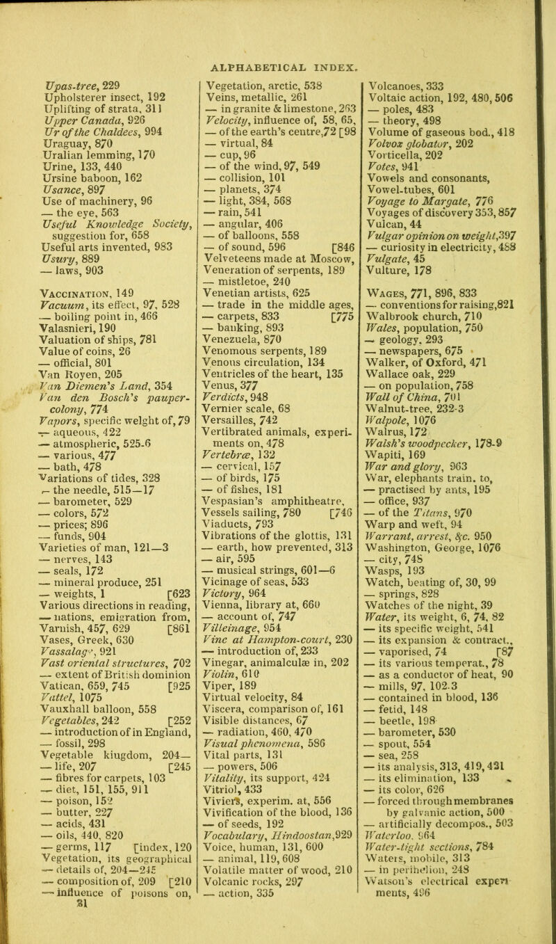 Upas-tree^ 229 Upholsterer insect, 192 Uplifting of strata, 311 Upper Canada^ 926 Ur of the Chaldees^ 994 Uraguay, 870 Uralian lemming, 170 Urine, 133, 440 Ursine baboon, 162 Usance, 897 Use of machinery, 96 — the eye, 563 Useful Knowledge Society, suggestion for, 658 Useful arts invented, 983 Usury, 889 — Jaws, 903 Vaccination, 149 Vacuum, its effect, 97, 528 — boiling point in, 466 Valasnieri, 190 Valuation of ships, 781 Value of coins, 26 — official, 801 Van Royen, 205 Van Diemen's Land, 354 Van den Bosch's pauper- colony, 774 Vapors, specific weight of, 79 aqueous, 422 — atmospheric, 525-6 — various, 477 — bath, 478 Variations of tides, 328 I- the needle, 515—17 — barometer, 529 — colors, 572 — prices; 896 — funds, 904 Varieties of man, 121—3 — nerves, 143 — seals, 172 mineral produce, 251 — weights, 1 [623 Various directions in reading, — nations, emigration from. Varnish, 457, 629 [861 Vases, Greek, 630 Vassalag’^y 921 Vast oriental structures, 702 — extent of British dominion Vatican, 659, 745 [925 Vattel, 1075 Vauxhall balloon, 558 Vegetables, 242 [252 — introduction of in England, — fossil, 298 Vegetable kingdom, 204— — life, 207 [245 — fibres for carpets, 103 -^diet, 151, 155, 911 — poison, 152 — butter, 227 — acids, 431 — oils, 440, 820 — germs, 117 [index, 120 Vegetation, its geographical — details of, 204—245 — composition of, 209 [210 — influence of poisons on, SI Vegetation, arctic, 538 Veins, metallic, 261 — in granite & limestone, 263 Velocity, influence of, 58, 65, — of the earth’s centre,72 [98 — virtual, 84 — cup, 96 — of the wind, 97, 549 — collision, 101 — planets, 374 — light, 384, 568 — rain, 541 — angular, 406 — of balloons, 558 — of sound,596 [846 Velveteens made at Moscow, Veneration of serpents, 189 — mistletoe, 240 Venetian artists, 625 — trade in the middle ages, — carpets, 833 [775 — banking, 893 Venezuela, 870 Venomous serpents, 189 Venous circulation, 134 Ventricles of the heart, 135 Venus, 377 Verdicts, 948 Vernier scale, 68 Versailles, 742 Vertibrated animals, experi- ments on,478 VertebrcB, 132 — cervical, 157 — of birds, 175 — of fishes, 181 Vespasian’s amphitheatre. Vessels sailing, 780 [746 Viaducts, 793 Vibrations of the glottis, 131 — earth, how prevented, 313 — air, 595 — musical strings, 601—6 Vicinage of seas, 533 Victory, 964 Vienna, library at, 660 — account of, 747 Villeinage, 954 Vine at Hampton-court, 230 — introduction of, 233 Vinegar, animalculae in, 202 Violin, 610 Viper, 189 Virtual velocity, 84 Viscera, comparison of, 161 Visible distances, 67 — radiation, 460, 4/0 Visual phenomena, 586 Vital parts, 131 — powers, 506 Vitality, its support, 424 Vitriol, 433 ViviefS, experim. at, 556 Vivification of the blood, 136 — of seeds, 192 Vocabulary, Hindoostan,^‘2!^ Voice, human, 131, 600 — animal, 119,608 Volatile matter of wood, 210 Volcanic rocks, 297 — action, 335 Volcanoes, 333 Voltaic action, 192, 480,506 — poles, 483 — theory, 498 Volume of gaseous bod., 418 Volvox globator, 202 Vorticella, 202 Votes, 941 Vowels and consonants. Vowel-tubes, 601 Voyage to Margate, 776 Voyages of discovery 353,857 Vulcan, 44 Vulgar opinion on weight,’i^l — curiosity in electricity, 488 Vulgate, 45 Vulture, 178 VrAGES, 771, 896, 833 — conventions for raising,821 Walbrook church, 710 Wales, population, 750 — geology, 293 — newspapers, 675 • Walker, of Oxford, 471 Wallace oak, 229 — on population, 758 Wall of China, 701 Walnut-tree, 232-3 Walpole, 1076 Walrus, 172 Walsh's woodpecker, 178-9 Wapiti, 169 War and glory, 963 War, elephants train, to, — practised by ants, 195 — office, 937 — of the Titans, 970 Warp and weft, 94 Warrant, arrest, Sfc. 950 Washington, George, 1076 — city, 748 Wasps, 193 Watch, beating of, 30, 99 — springs, 828 Watches of the night, 39 Water, its weight, 6, 74, 82 — its specific weight, 541 — its expansion & contract., — vaporised, 74 [87 — its various temperat., 78 — as a conductor of heat, 90 — mills, 97, 102-3 — contained in blood, 136 — fetid, 148 — beetle, 198 — barometer, 530 — spout, 554 — sea, 258 — its analysis, 313, 419,421 — its elimination, 133 — its color, 626 — forced through membranes by galvanic action, 500 — artificially decompos., 503 Waterloo. 964 Water-tight sections, 784 Waters, mobile, 313 — in perihelion, 248 Watson’s electrical expev* merits, 496
