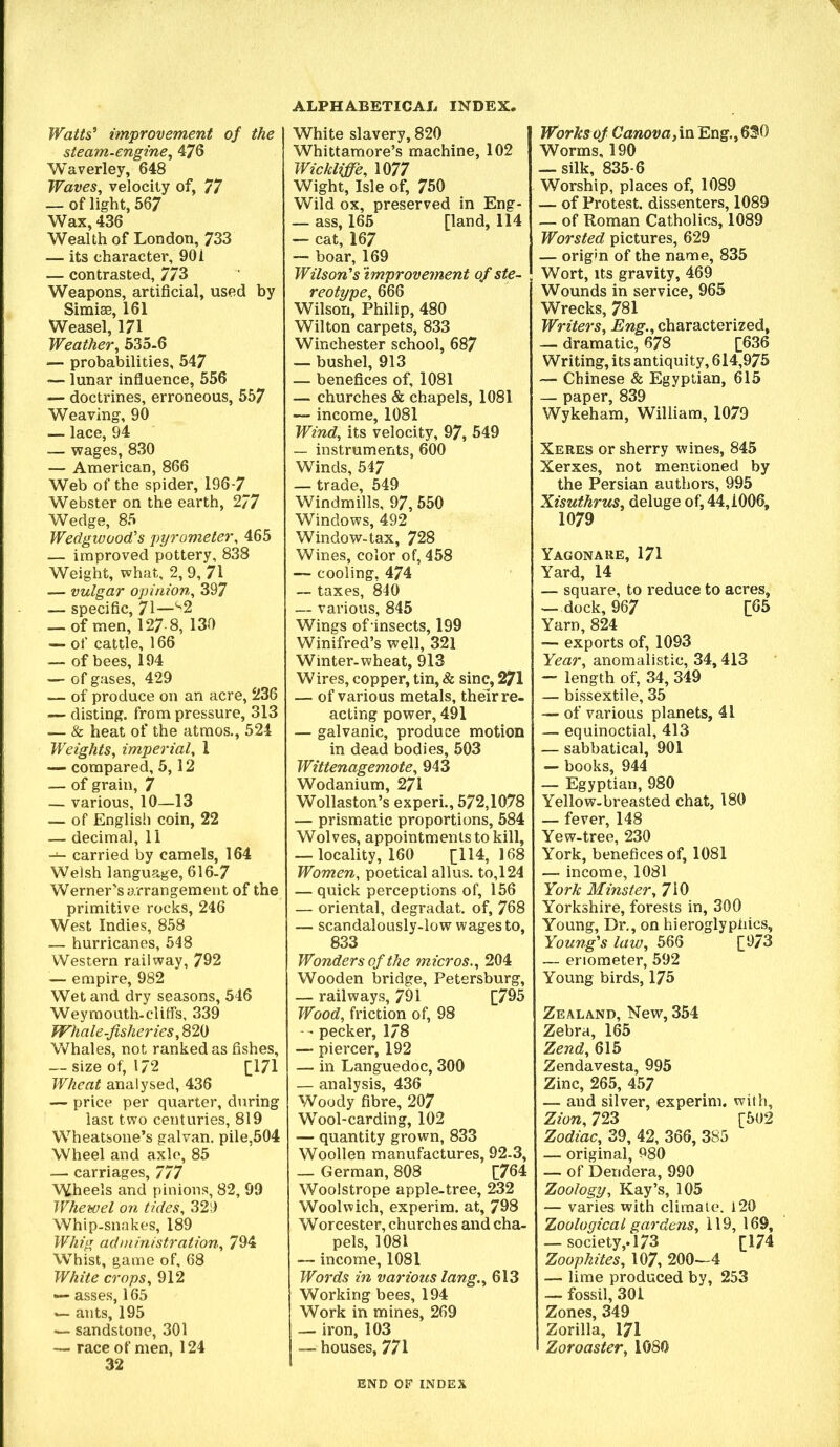 Watts' improvement of the steam-engine^ 476 Waverley, 648 Waves, velocity of, 77 — of light, 567 Wax, 436 Wealth of London, 733 — its character, 901 — contrasted, 7/3 Weapons, artificial, used by Simias, 161 Weasel, 171 Weather, 535-6 — probabilities, 547 — lunar infiuence, 556 — doctrines, erroneous, 557 Weaving, 90 — lace, 94 — wages, 830 — American, 866 Web of the spider, 196-7 Webster on the earth, 2/7 Wedge, 85 Wedgwood's pyrometer, 465 — improved pottery, 838 Weight, what, 2, 9, 71 — vulgar opinion, 397 — specific, 71—‘'2 — of men, 127 8, 130 — of cattle, 166 — of bees, 194 — of gases, 429 — of produce on an acre, 236 — disting, from pressure, 313 — & heat of the atmos., 524 Weights, imperial, 1 — compared, 5,12 — of grain, 7 — various, 10—13 — of English coin, 22 — decimal, 11 — carried by camels, 164 Welsh language, 616-7 Werner's arrangement of the primitive rocks, 246 West Indies, 858 — hurricanes, 548 Western railway, 792 — empire, 982 Wet and dry seasons, 546 Weyraouth-cliffs, 339 Whale-fisheries, 820 W^hales, not ranked as fishes, — size of, 172 [|17l Wheat analysed, 436 — price per quarter, during last two centuries, 819 Wheatsone’s galvan. pile,504 Wheel and axle, 85 — carriages, 777 Wheels and pinions, 82, 99 Whewel on tides, 329 Whip-snakes, 189 Whig administration, 794 Whist, game of, 68 White crops, 912 — asses, 165 ants, 195 — sandstone, 301 — race of men, 124 32 ALPHABETICAL INDEX. White slavery, 820 Whittamore’s machine, 102 Wickliffe, 1077 Wight, Isle of, 750 Wild ox, preserved in Eng- — ass, 165 [land, 114 — cat, 167 — boar, 169 Wilson's improvement of ste- reotype, 666 Wilson, Philip, 480 Wilton carpets, 833 Winchester school, 687 — bushel, 913 — benefices of, 1081 — churches & chapels, 1081 — income, 1081 Wind, its velocity, 97, 549 — instruments, 600 Winds, 547 — trade, 549 Windmills, 97, 550 Windows, 492 Window-tax, 728 Wines, color of, 458 — cooling, 474 — taxes, 840 — various, 845 Wings of insects, 199 Winifred’s well, 321 Winter-wheat, 913 Wires, copper, tin, & sine, 271 — of various metals, their re- acting power, 491 — galvanic, produce motion in dead bodies, 503 Wittenagemote, 943 Wodanium, 271 Wollaston’s experi., 572,1078 — prismatic proportions, 584 Wolves, appointments to kill, — locality, 160 [114,168 Women, poetical alius. to,124 — quick perceptions of, 156 — oriental, degradat. of, 768 — scandalously-low wages to, 833 Wonders of the micros., 204 Wooden bridge, Petersburg, — railways, 791 [795 Wood, friction of, 98 -- pecker, 178 — piercer, 192 — in Languedoc, 300 — analysis, 436 Woody fibre, 207 Wool-carding, 102 — quantity grown, 833 Woollen manufactures, 92-3, — German, 808 [764 Woolstrope apple-tree, 232 Woolwich, experim. at, 798 Worcester, churches and cha- pels, 1081 — income, 1081 Words in various lang., 613 Working bees, 194 Work in mines, 269 — iron, 103 — houses, 771 Works of Canova, in Eng., 630 Worms, 190 — silk, 835-6 Worship, places of, 1089 — of Protest, dissenters, 1089 — of Roman Catholics, 1089 Worsted pictures, 629 — origin of the name, 835 Wort, Its gravity, 469 Wounds in service, 965 Wrecks, 781 Writers, Eng., characterized, — dramatic, 678 [636 Writing, its antiquity, 614,975 — Chinese & Egyptian, 615 — paper, 839 Wykeham, William, 1079 Xeres or sherry wines, 845 Xerxes, not mentioned by the Persian authors, 995 Xisuthrus, deluge of, 44,1006, 1079 Yagonaue, 171 Yard, 14 — square, to reduce to acres, —dock, 967 [65 Yarn, 824 — exports of, 1093 Year, anomalistic, 34,413 — length of, 34, 349 — bissextile, 35 — of various planets, 41 — equinoctial, 413 — sabbatical, 901 — books, 944 — Egyptian, 980 Yellow-breasted chat, 180 — fever, 148 Yew-tree, 230 York, benefices of, 1081 — income, 1081 York Minster, 710 Yorkshire, forests in, 300 Young, Dr,, on hieroglyphics. Young's law, 566 [973 — enometer, 592 Young birds, 175 Zealand, New, 354 Zebra, 165 Zend, 615 Zendavesta, 995 Zinc, 265, 457 — and silver, experim. with, Zion, 723 [502 Zodiac, 39, 42, 366, 385 — original, 980 — of Deridera, 990 Zoology, Kay’s, 105 — varies with climate. l20 Zoological gardens, 119, 169, — society,.173 [174 Zoophiles, 107, 200—4 — lime produced by, 253 — fossil, 301 Zones, 349 Zorilla, 171 Zoroaster, 1080 END OF INDEX