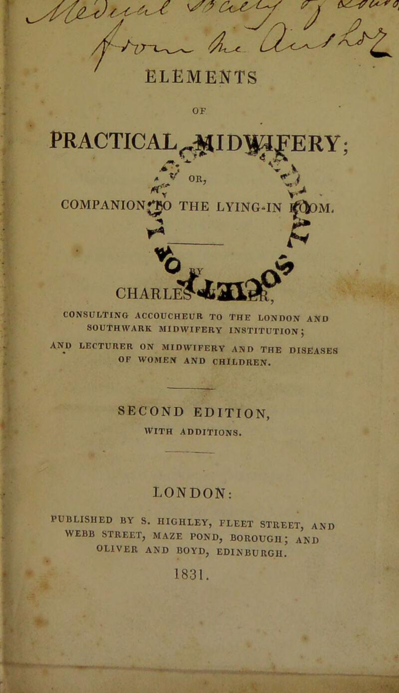 ’-x-Jr-* r j ; 1 y 1 OF OR, t rt'' ' COMPANIONJJO THE LYINGHN rf(iOM, CHARLE! CONSULTING ACCOUCHEUR TO THE LONDON AND SOUTHWARK MIDWIFERY INSTITUTION} AND LECTURER ON MIDWIFERY AND THE DISEASES OF WOMEN AND CHILDREN. SECOND EDITION, WITH ADDITIONS. LONDON; PUBLISHED BY S. HIGHLEY, FLEET STREET, AND , WEBB STREET, MAZE POND, BOROUGH; AND OLIVER AND BOYD, EDINBURGH. • 1831.