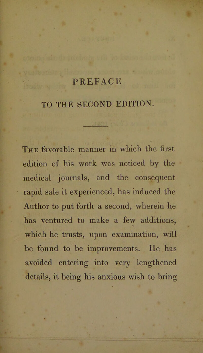 TO THE SECOND EDITION. The favorable manner in which the first edition of his work was noticed by the medical journals, and the consequent rapid sale it experienced, has induced the Author to put forth a second, wherein he has ventured to make a few additions, which he trusts, upon examination, will he found to be improvements. He has avoided entering into very lengthened details, it being his anxious wish to bring