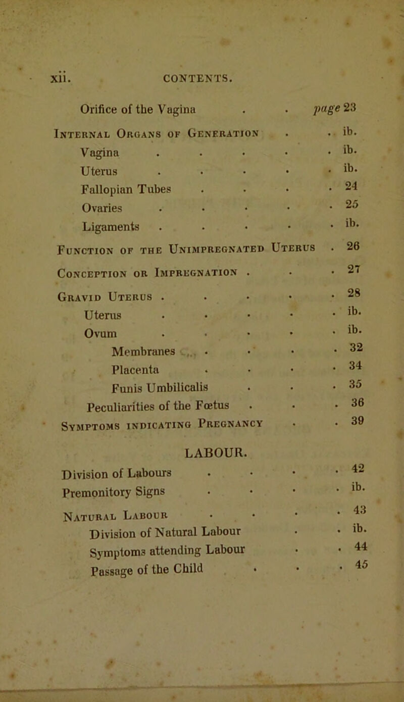 Orifice of the Vagina . . page 23 Internal Organs of Generation . . ib. Vagina . . • • . ib. Uterus . • • • . ib. Fallopian Tubes . . • .24 Ovaries . • • • .25 Ligaments . . • • . ib. Function of the Unimpregnated Uterus . 26 Conception or Impregnation . . .27 Gravid Uterus . . • • .28 Uterus . • ■ • . ib. Ovum . • • • . ib. Membranes . • • .32 Placenta . • • .34 Funis Umbilicalis . . -35 Peculiarities of the Foetus . . -36 Symptoms indicating Pregnancy • • 39 LABOUR. Division of Labours . • • • Premonitory Signs . • • • Natural Labour • • ■ .4.1 Division of Natural Labour . • Symptoms attending Labour • • 44 Passage of the Child • • .45