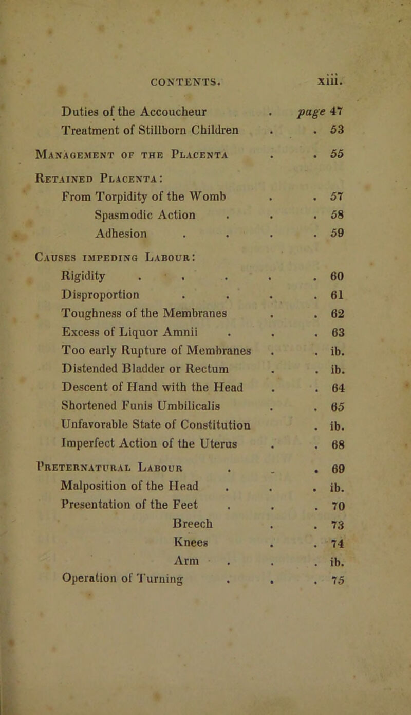 Duties of the Accoucheur Treatment of Stillborn Children Management of the Placenta Retained Placenta: From Torpidity of the Womb Spasmodic Action Adhesion Causes impeding Labour: Rigidity . ■ . Disproportion Toughness of the Membranes Excess of Liquor Amnii Too early Rupture of Membranes Distended Bladder or Rectum Descent of Hand with the Head Shortened Funis Umbilicalis Unfavorable State of Constitution Imperfect Action of the Uterus Preternatural Labour Malposition of the Head Presentation of the Feet Breech Knees Arm Operation of Turning xiii. page 47 . 53 . 55 . 57 . 58 . 59 . 60 . 61 . 62 . 63 . ib. . ib. . 64 . 65 . ib. . 68 . 69 . ib. . 70 . 73 . 74 . ib. . 75 ■»