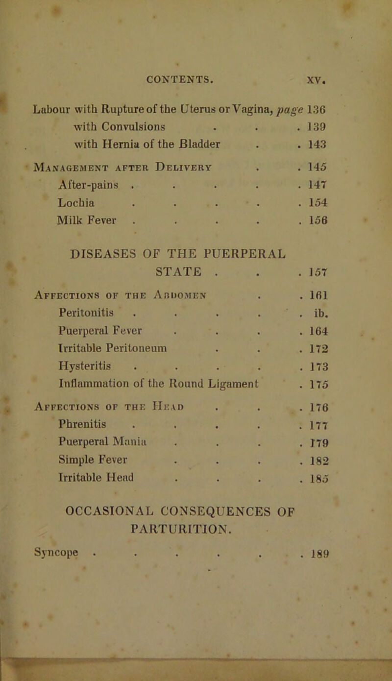 Labour with Ruptureof the Uterus or Vfigina, page 136 with Convulsions . . .139 with Hernia of the Bladder . .143 Management after Delivery . . 145 After-pains . . . . .147 Lochia ..... 154 Milk Fever ..... 156 DISEASES OF THE PUERPERAL STATE . . .157 Affections of the Arkomen . . 161 Peritonitis . . . . . ib. Puerperal Fever . . . .164 Irritable Peritoneum . . .172 Hysteritis . . . . .173 Inflammation of the Round Ligament . 175 Affections of the Head . . . 176 Phrenitis . . . . .177 Puerperal Mania .... J79 Simple Fever . . . .182 Irritable Head . . . .185 OCCASIONAL CONSEQUENCES OF PARTURITION. Syncope . 189