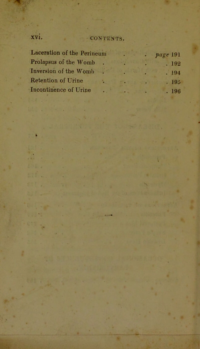 Laceration of the Perineum . . page 191 Prolapsus of the Womb . . . .192 Inversion of the Womb . . . .194 Retention of Urine . . . .195 Incontinence of Urine . . . . igg »