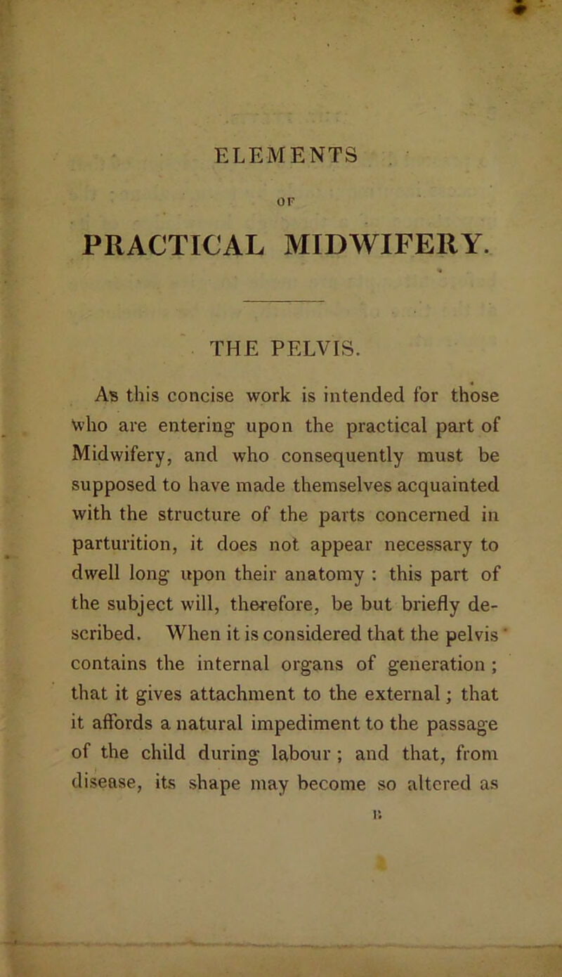 ELEMENTS OF PRACTICAL MIDWIFERY. THE PELVIS. As this concise work is intended for those Vvho are entering upon the practical part of Midwifery, and who consequently must be supposed to have made themselves acquainted with the structure of the parts concerned in parturition, it does not appear necessary to dwell long upon their anatomy : this part of the subject will, therefore, be but briefly de- scribed. When it is considered that the pelvis contains the internal organs of generation ; that it gives attachment to the external; that it affords a natural impediment to the passage of the child during labour; and that, from disease, its shape may become so altered as i;