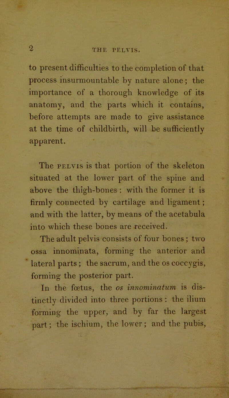 to present difficulties to the completion of that process insurmountable by nature alone; the importance of a thorough knowledge of its anatomy, and the parts which it contains, before attempts are made to give assistance at the time of childbirth, will be sufficiently apparent. The PELVIS is that portion of the skeleton situated at the lower part of the spine and above the thigh-bones; with the former it is firmly connected by cartilage and ligament; and with the latter, by means of the acetabula into which these bones are received. The adult pelvis consists of four bones; two ossa innominata, forming the anterior and lateral parts; the sacrum, and the os coccygis, forming the posterior part. In the foetus, the os innominatum is dis- tinctly divided into three portions : the ilium forming the upper, and by far the largest part; the ischium, the lower; and the pubis.