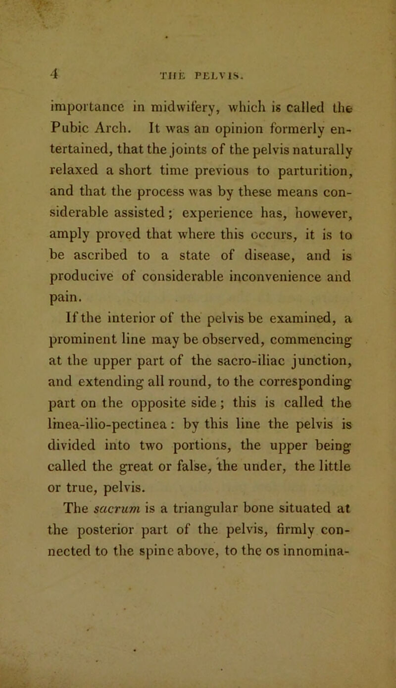 importance in midwifery, which is called the Pubic Arch. It was an opinion formerly en- tertained, that the joints of the pelvis naturally relaxed a short time previous to parturition, and that the process was by these means con- siderable assisted; experience has, how'ever, amply proved that where this occurs, it is to be ascribed to a state of disease, and is producive of considerable inconvenience and pain. If the interior of the pelvis be examined, a prominent line may be observed, commencing at the upper part of the sacro-iliac junction, and extending all round, to the corresponding part on the opposite side; this is called the linea-ilio-pectinea: by this line the pelvis is divided into two portions, the upper being called the great or false, the under, the little or true, pelvis. The sacrum is a triangular bone situated at the posterior part of the pelvis, firmly con- nected to the spine above, to the os innomina-