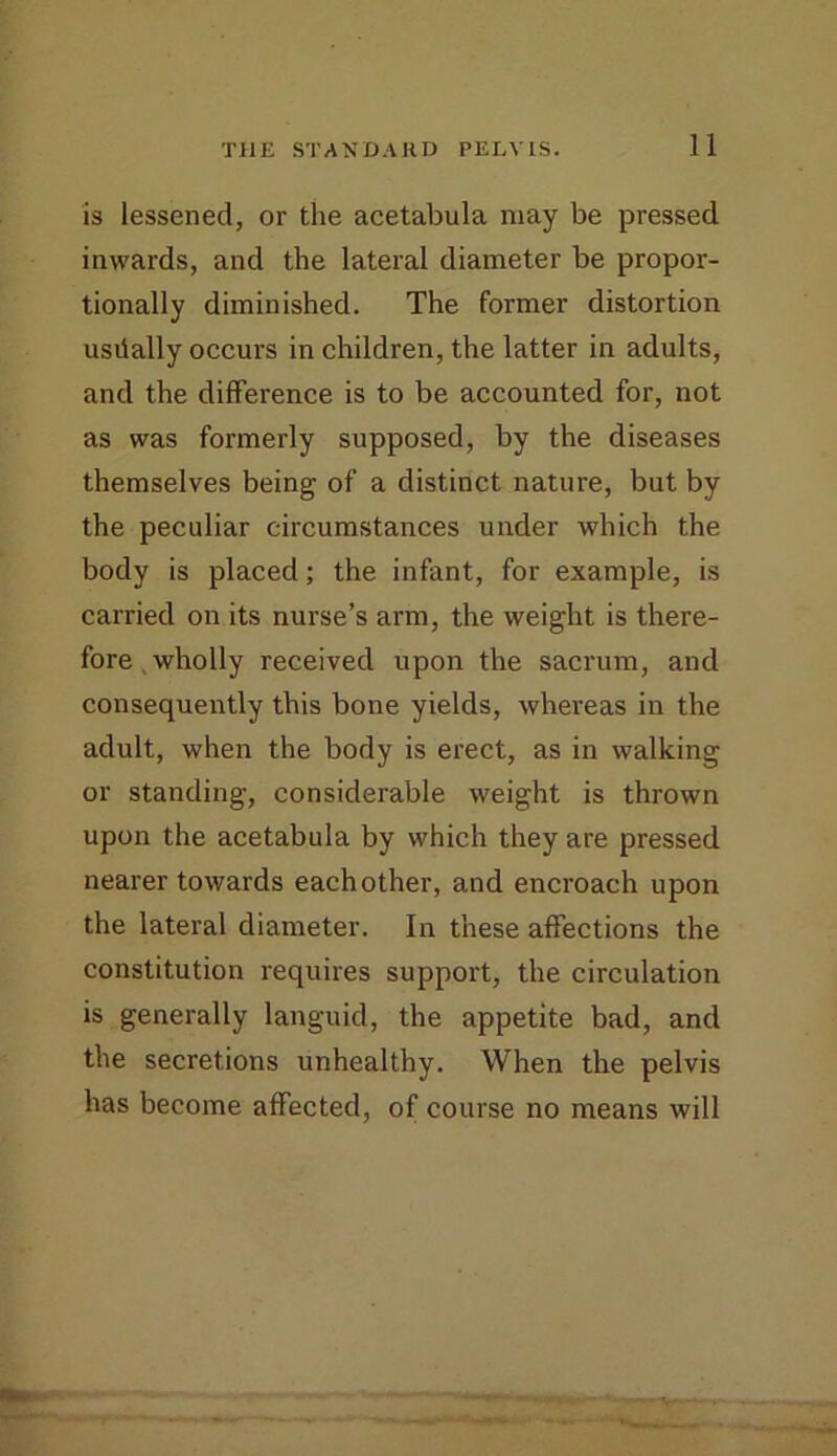 is lessened, or the acetabula may be pressed inwards, and the lateral diameter be propor- tionally diminished. The former distortion usdally occurs in children, the latter in adults, and the difference is to be accounted for, not as was formerly supposed, by the diseases themselves being of a distinct nature, but by the peculiar circumstances under which the body is placed; the infant, for example, is carried on its nurse’s arm, the weight is there- fore , wholly received upon the sacrum, and consequently this bone yields, whereas in the adult, when the body is erect, as in walking or standing, considerable weight is thrown upon the acetabula by which they are pressed nearer towards each other, and encroach upon the lateral diameter. In these affections the constitution requires support, the circulation is generally languid, the appetite bad, and the secretions unhealthy. When the pelvis has become affected, of course no means will