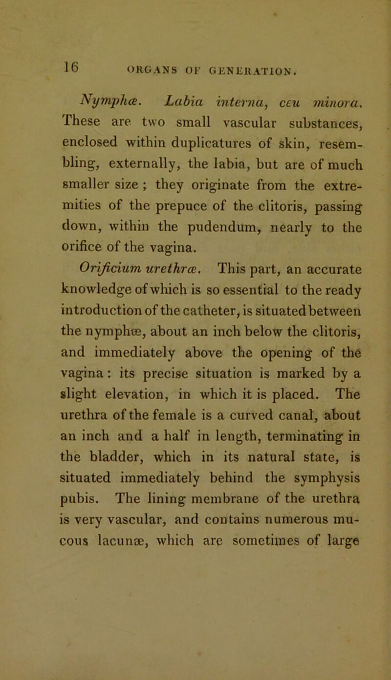 Nymphcs. Labia interna, ceu minora. These are two small vascular substances, enclosed within duplicatures of skin, resem- bling, externally, the labia, but are of much smaller size ; they originate from the extre- mities of the prepuce of the clitoris, passing down, within the pudendum, nearly to the orifice of the vagina. Orijicium urethrae. This part, an accurate knowledge of which is so essential to the ready introduction of the catheter, is situated between the nymphee, about an inch below the clitoris, and immediately above the opening of the vagina: its precise situation is marked by a slight elevation, in which it is placed. The urethra of the female is a curved canal, about an inch and a half in length, terminating in the bladder, which in its natural state, is situated immediately behind the symphysis pubis. The lining membrane of the urethra is very vascular, and contains numerous mu- cous lacunae, which are sometimes of large