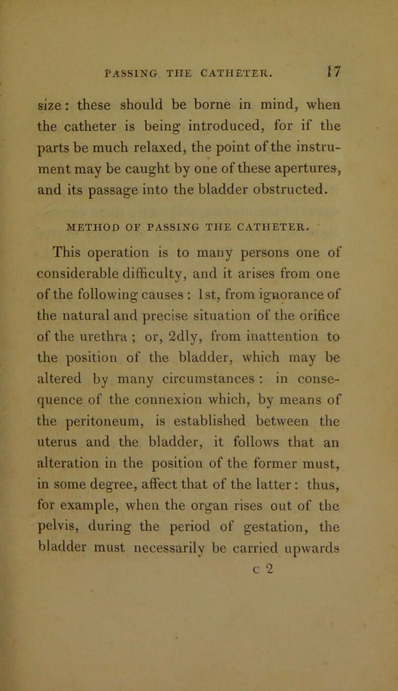 size: these should be borne in mind, when the catheter is being introduced, for if the parts be much relaxed, the point of the instru- ment may be caught by one of these apertures, and its passage into the bladder obstructed. METHOD OF PASSING THE CATHETER. This operation is to many persons one of considerable difficulty, and it arises from one of the following causes ; 1st, from ignorance of the natural and precise situation of the orifice of the urethra ; or, 2dly, from inattention to the position of the bladder, which may be altered by many circumstances : in conse- quence of the connexion which, by means of the peritoneum, is established between the uterus and the bladder, it follows that an alteration in the position of the former must, in some degree, affect that of the latter: thus, for example, when the organ rises out of the pelvis, during the period of gestation, the bladder must necessarily be carried upwards c 2