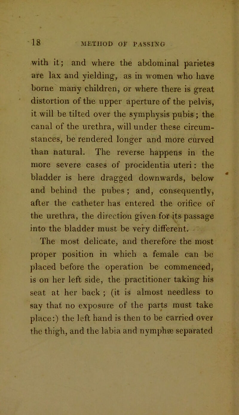 with it; and where the abdominal parietes are lax and yielding, as in women who have borne many children, or where there is great distortion of the upper aperture of the pelvis, it will be tilted over the symphysis pubis; the canal of the urethra, will under these circum- stances, be rendered longer and more curved than natural. The reverse happens in the more severe cases of procidentia uteri: the bladder is here dragged downwards, below and behind the pubes; and, consequently, after tlie catheter has entered the orifice of the urethra, the direction given for its passage into the bladder must be very different. The most delicate, and therefore the most proper position in which a female can be placed before the operation be commenced, is on her left side, the practitioner taking his seat at her back ; (it is almost needless to say that no exposure of the parts must take place:) the left hand is then to be carried over the thigh, and the labia and nymphee separated