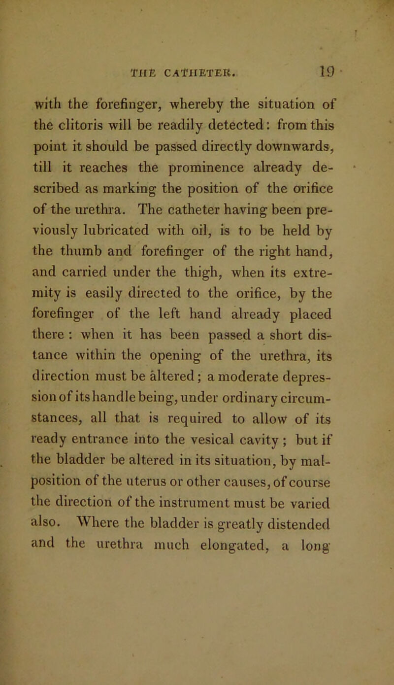 with the forefinger, whereby the situation of the clitoris will be readily detected: from this point it should be passed directly downwards, till it reaches the prominence already de- scribed as marking the position of the orifice of the urethra. The catheter having been pre- viously lubricated with oil, is to be held by the thumb and forefinger of the right hand, and carried under the thigh, when its extre- mity is easily directed to the orifice, by the forefinger of the left hand already placed there ; when it has been passed a short dis- tance within the opening of the urethra, its direction must be altered; a moderate depres- sion of its handle being, under ordinary circum- stances, all that is required to allow of its ready entrance into the vesical cavity ; but if the bladder be altered in its situation, by mal- position of the uterus or other causes, of course the direction of the instrument must be varied also. Where the bladder is greatly distended and the urethra much elongated, a long