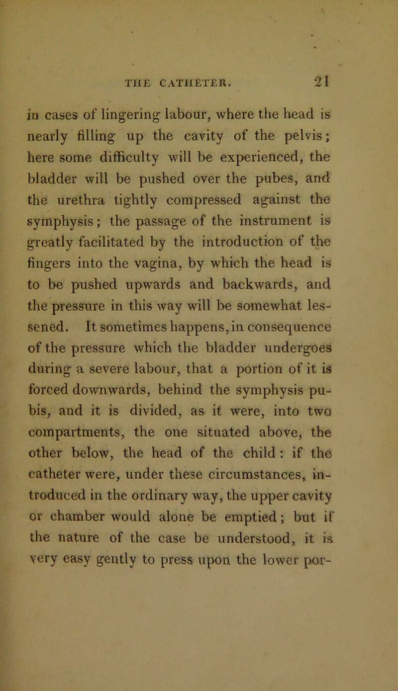 in cases of lingering labour, where the head is nearly filling up the cavity of the pelvis; here some difficulty will be experienced, the bladder will be pushed over the pubes, and the urethra tightly compressed against the symphysis; the passage of the instrument is greatly facilitated by the introduction of the fingers into the vagina, by which the head is to be pushed upwards and backwards, and the pressure in this way will be somewhat les- sened. It sometimes happens, in consequence of the pressure which the bladder undergoes during a severe labour, that a portion of it is forced downwards, behind the symphysis pu- bis, and it is divided, as it were, into two compartments, the one situated above, the other below, the head of the child: if the catheter were, under these circumstances, in- troduced in the ordinary way, the upper cavity or chamber would alone be emptied; but if the nature of the case be understood, it is very easy gently to press upon the lower por-
