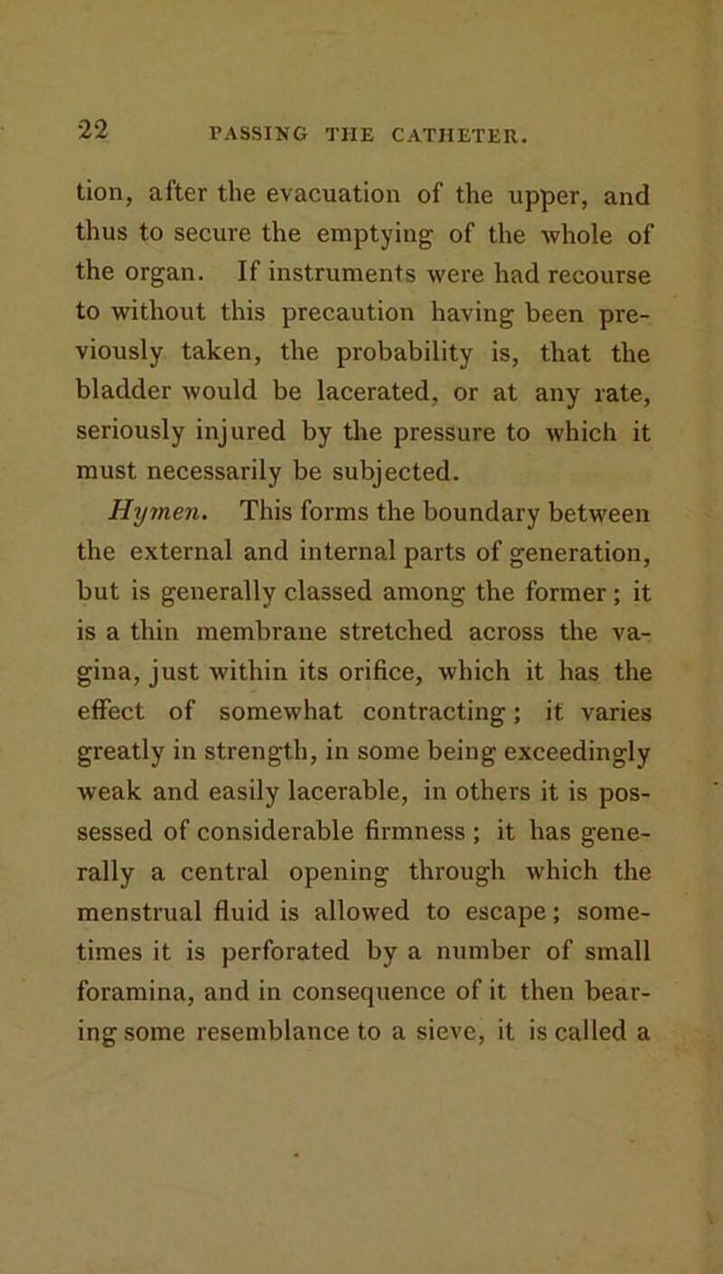 tion, after the evacuation of the upper, and thus to secure the emptying of the whole of the organ. If instruments were had recourse to without this precaution having been pre- viously taken, the probability is, that the bladder would be lacerated, or at any rate, seriously injured by the pressure to which it must necessarily be subjected. Hy7nen. This forms the boundary between the external and internal parts of generation, but is generally classed among the former; it is a thin membrane stretched across the va- gina, just within its orifice, which it has the effect of somewhat contracting; it varies greatly in strength, in some being exceedingly weak and easily lacerable, in others it is pos- sessed of considerable firmness ; it has gene- rally a central opening through which the menstrual fluid is allowed to escape; some- times it is perforated by a number of small foramina, and in consequence of it then bear- ing some resemblance to a sieve, it is called a