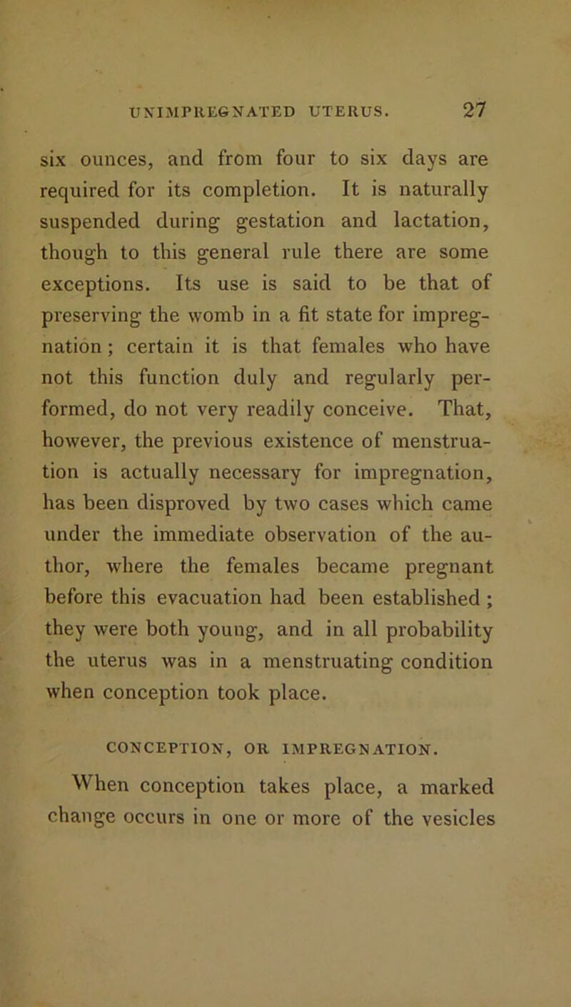 six ounces, and from four to six days are required for its completion. It is naturally suspended during gestation and lactation, though to this general rule there are some exceptions. Its use is said to be that of preserving the womb in a fit state for impreg- nation ; certain it is that females who have not this function duly and regularly per- formed, do not very readily conceive. That, however, the previous existence of menstrua- tion is actually necessary for impregnation, has been disproved by two cases which came under the immediate observation of the au- thor, where the females became pregnant before this evacuation had been established ; they were both young, and in all probability the uterus was in a menstruating condition when conception took place. CONCEPTION, OR IMPREGNATION. When conception takes place, a marked change occurs in one or more of the vesicles