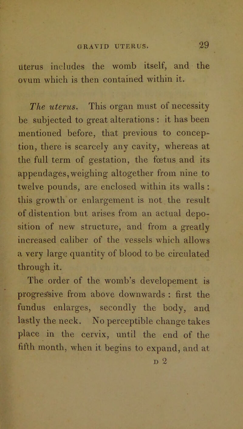 Uterus includes the womb itself, and the ovum which is then contained within it. The uterus. This organ must of necessity be subjected to great alterations : it has been mentioned before, that previous to concep- tion, there is scarcely any cavity, whereas at the full term of gestation, the foetus and its appendages,weighing altogether from nine to twelve pounds, are enclosed within its walls : this growth or enlargement is not the result of distention but arises from an actual depo- sition of new structure, and from a greatly increased caliber of the vessels which allows a very large quantity of blood to be circulated through it. The order of the womb’s developement is progressive from above downwards : first the fundus enlarges, secondly the body, and lastly the neck. No perceptible change takes place in the cervix, until the end of the fifth month, when it begins to expand, and at D 2