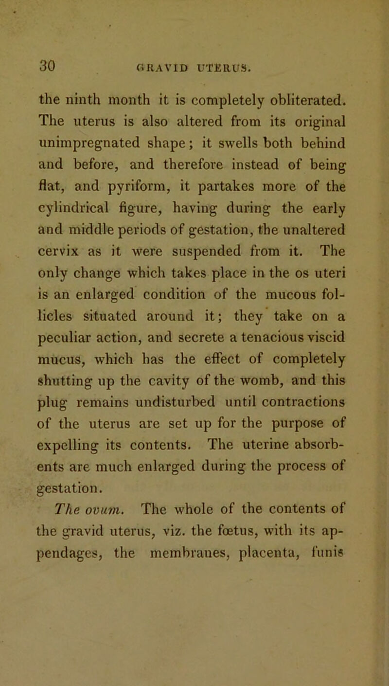 the ninth month it is completely obliterated. The uterus is also altered from its original unimpregnated shape; it swells both behind and before, and therefore instead of being flat, and pyriform, it partakes more of the cylindrical figure, having during the early and middle periods of gestation, the unaltered cervix as it were suspended from it. The only change which takes place in the os uteri is an enlarged condition of the mucous fol- licles situated around it; they take on a peculiar action, and secrete a tenacious viscid mucus, which has the eflect of completely shutting up the cavity of the womb, and this plug remains undisturbed until contractions of the uterus are set up for the purpose of expelling its contents. The uterine absorb- ents are much enlarged during the process of gestation. The ovuvi. The whole of the contents of the gravid uterus, viz. the foetus, with its ap- pendages, the membranes, placenta, funis