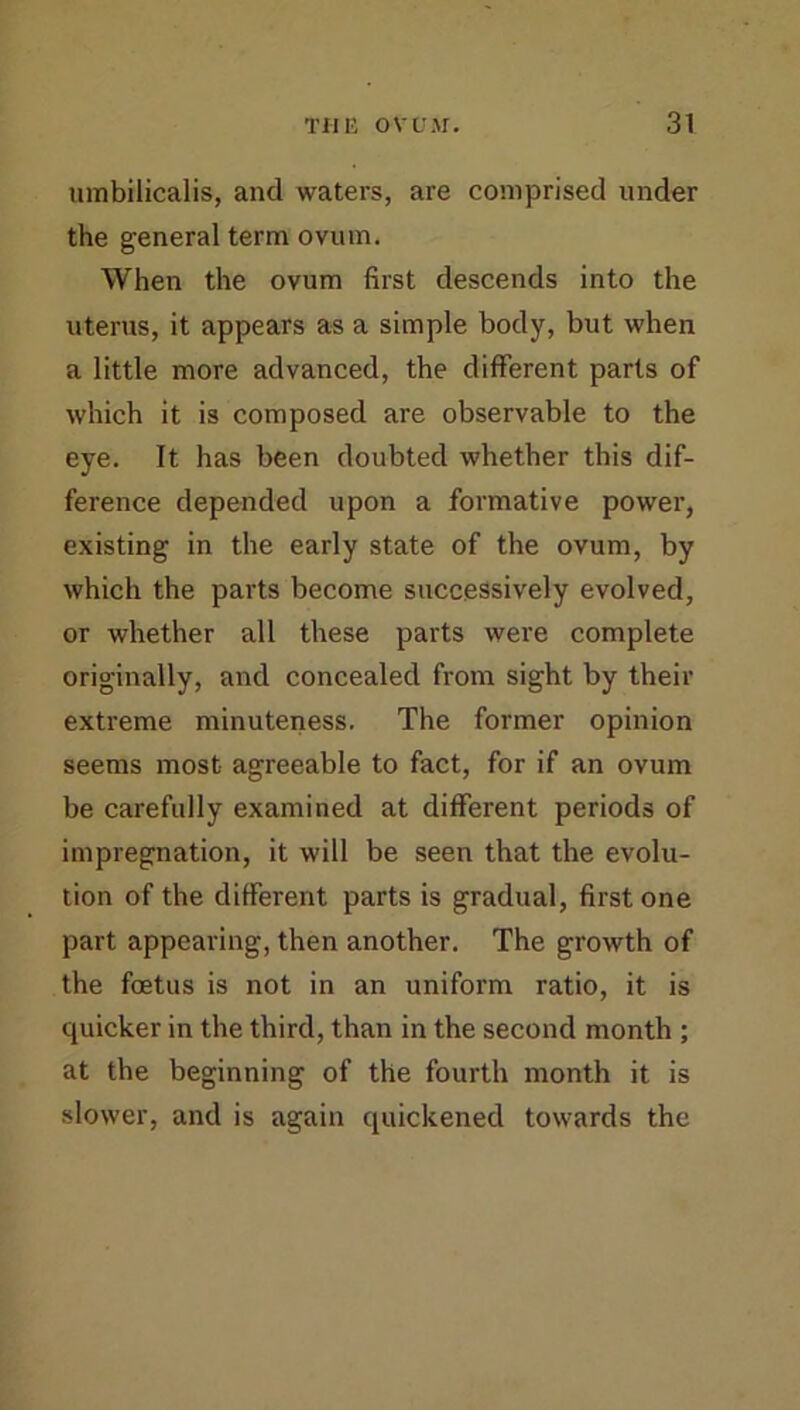 umbilicalis, and waters, are comprised under the general term ovum. When the ovum first descends into the uterus, it appears as a simple body, but when a little more advanced, the different parts of which it is composed are observable to the eye. It has been doubted whether this dif- ference depended upon a formative power, existing in the early state of the ovum, by which the parts become successively evolved, or whether all these parts were complete originally, and concealed from sight by their extreme minuteness. The former opinion seems most agreeable to fact, for if an ovum be carefully examined at different periods of impregnation, it will be seen that the evolu- tion of the different parts is gradual, first one part appearing, then another. The growth of the foetus is not in an uniform ratio, it is quicker in the third, than in the second month ; at the beginning of the fourth month it is slower, and is again quickened towards the