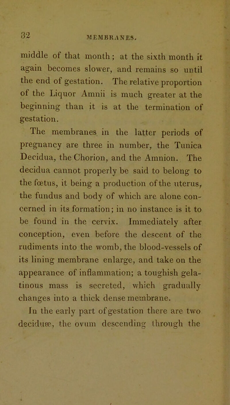 middle of that month ; at the sixth month it again becomes slower, and remains so until the end of gestation. The relative proportion of the Liquor Amnii is much greater at the beginning than it is at the termination of gestation. The membranes in the latter periods of pregnancy are three in number, the Tunica Decidua, the Chorion, and the Amnion. The decidua cannot properly be said to belong to the foetus, it being a production of the uterus, the fundus and body of which are alone con- cerned in its formation; in no instance is it to be found in the cervix. Immediately after conception, even before the descent of the rudiments into the womb, the blood-vessels of its lining membrane enlarge, and take on the appearance of inflammation; a toughish gela- tinous mass is secreted, which gradually changes into a thick dense membrane. In the early part of gestation there are two deciduee, the ovum descending through the