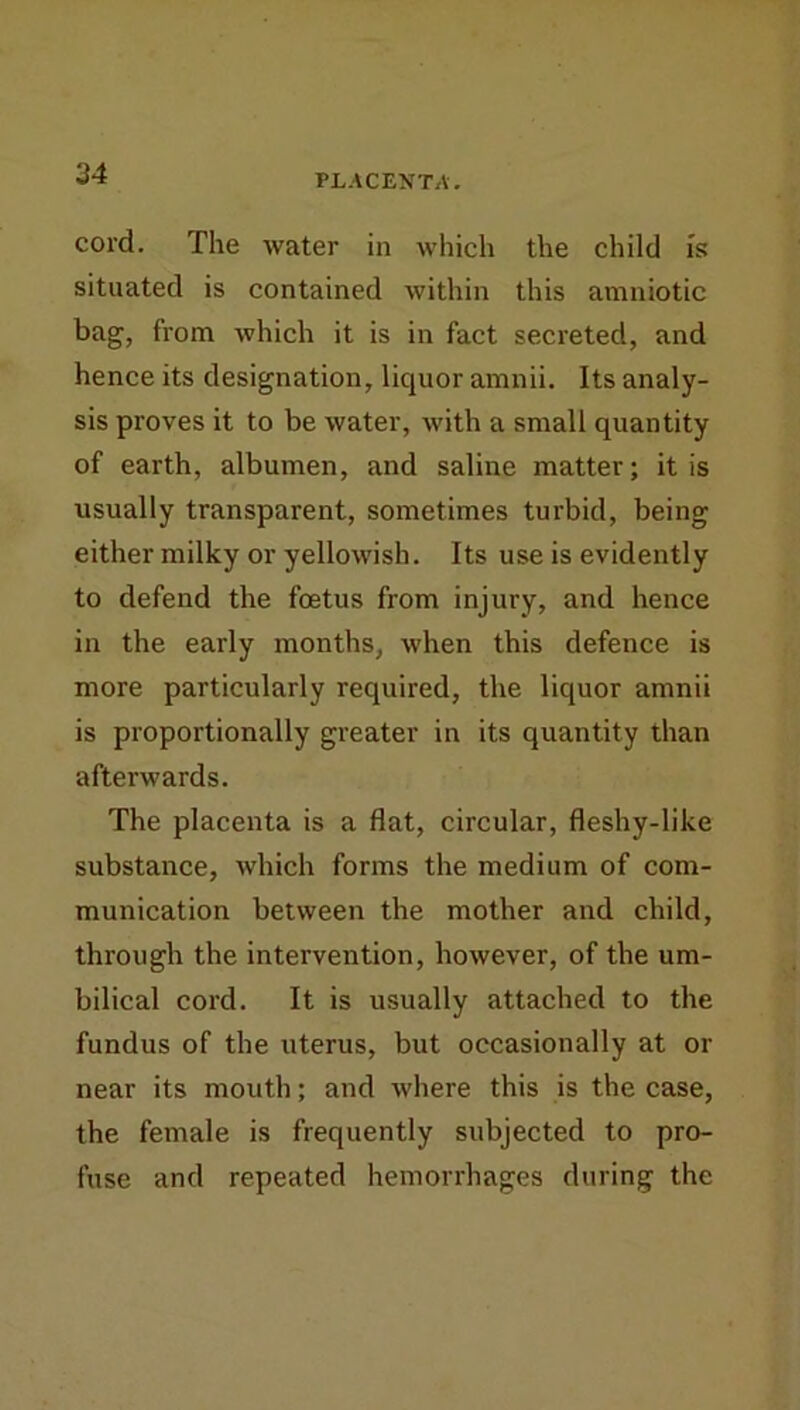PLACENTA. cord. The water in which the child is situated is contained within this amniotic bag, from which it is in fact secreted, and hence its designation, liquor amnii. Its analy- sis proves it to be water, with a small quantity of earth, albumen, and saline matter; it is usually transparent, sometimes turbid, being either milky or yellowish. Its use is evidently to defend the foetus from injury, and hence in the early months, when this defence is more particularly required, the liquor amnii is proportionally greater in its quantity than afterwards. The placenta is a flat, circular, fleshy-like substance, which forms the medium of com- munication between the mother and child, through the intervention, however, of the um- bilical cord. It is usually attached to the fundus of the uterus, but occasionally at or near its mouth; and where this is the case, the female is frequently subjected to pro- fuse and repeated hemorrhages during the