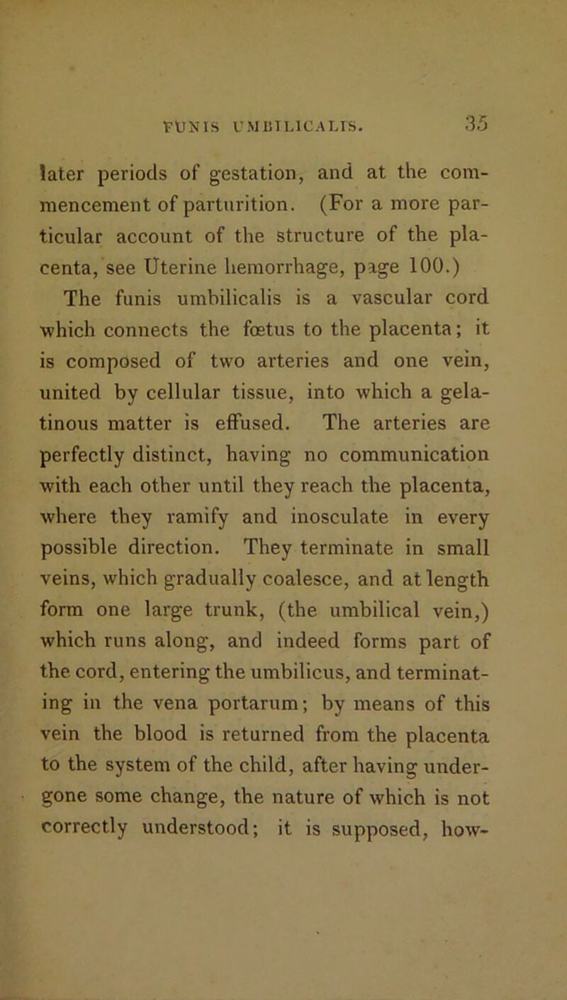 later periods of gestation, and at the com- mencement of parturition. (For a more par- ticular account of the structure of the pla- centa, see Uterine hemorrhage, page 100.) The funis umbilicalis is a vascular cord which connects the fostus to the placenta; it is composed of two arteries and one vein, united by cellular tissue, into which a gela- tinous matter is effused. The arteries are perfectly distinct, having no communication with each other until they reach the placenta, where they ramify and inosculate in every possible direction. They terminate in small veins, which gradually coalesce, and at length form one large trunk, (the umbilical vein,) which runs along, and indeed forms part of the cord, entering the umbilicus, and terminat- ing in the vena portarum; by means of this vein the blood is returned from the placenta to the system of the child, after having under- gone some change, the nature of which is not correctly understood; it is supposed, how-