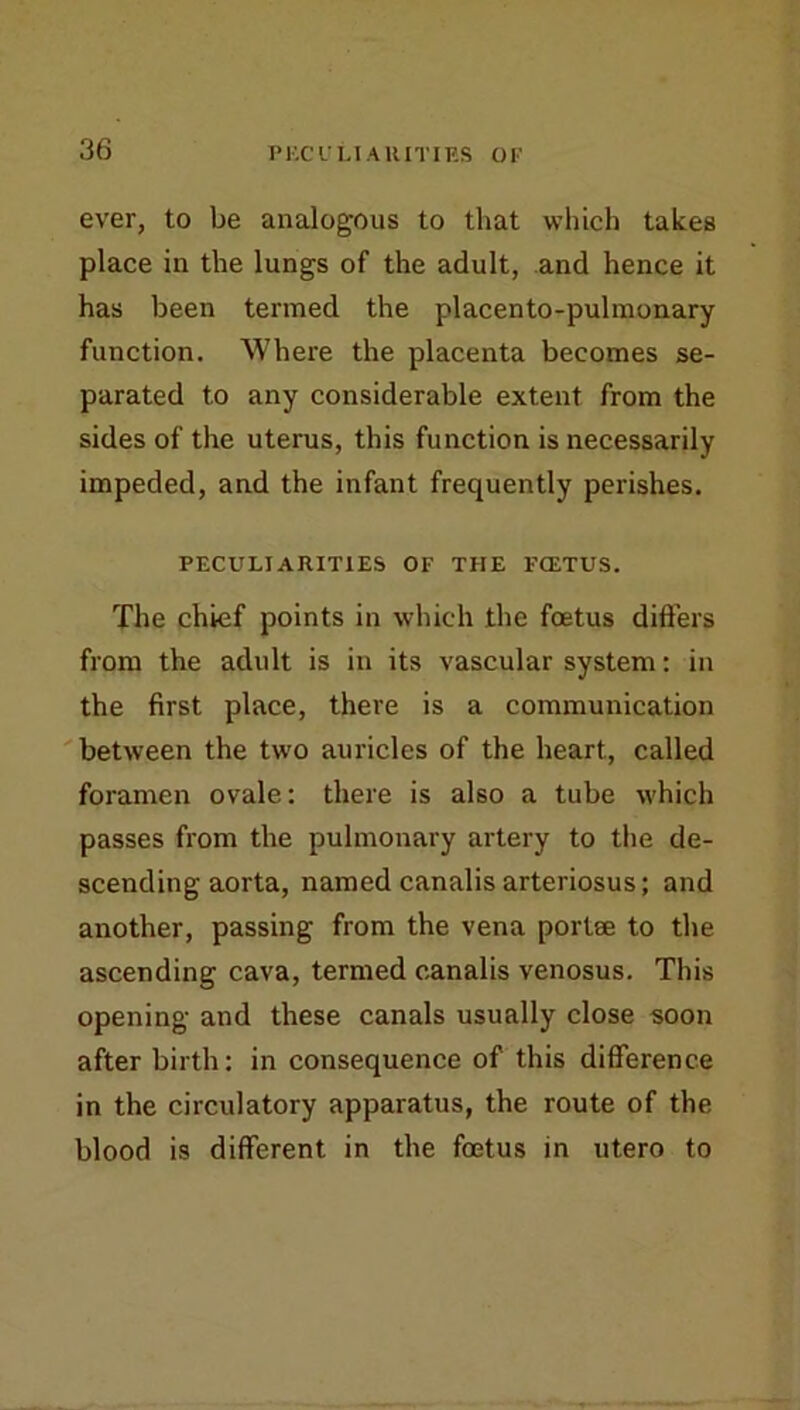 ever, to be analogous to that which takes place in the lungs of the adult, and hence it has been termed the placento-pulinonary function. Where the placenta becomes se- parated to any considerable extent from the sides of the uterus, this function is necessarily impeded, and the infant frequently perishes. PECULIARITIES OF THE FCETUS. The chief points in which the foetus difters from the adult is in its vascular system: in the first place, there is a communication between the two auricles of the heart, called foramen ovale: there is also a tube which passes from the pulmonary artery to the de- scending aorta, named canalis arteriosus; and another, passing from the vena portee to the ascending cava, termed c.analis venosus. This opening and these canals usually close soon after birth: in consequence of this difference in the circulatory apparatus, the route of the blood is different in the foetus in utero to
