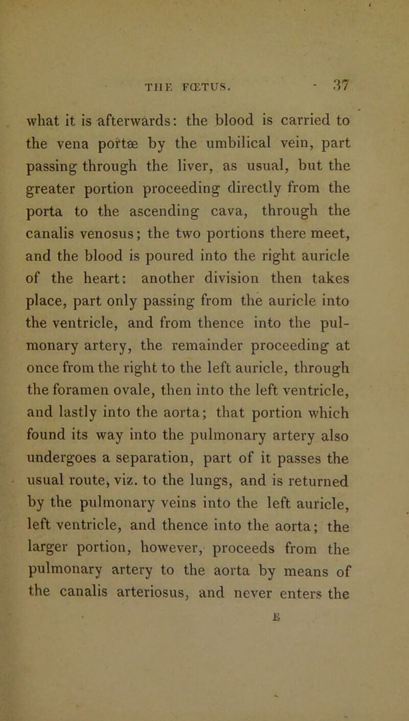 what it is afterwards; the blood is carried to the vena portse by the umbilical vein, part passing through the liver, as usual, but the greater portion proceeding directly from the porta to the ascending cava, through the canalis venosus; the two portions there meet, and the blood is poured into the right auricle of the heart: another division then takes place, part only passing from the auricle into the ventricle, and from thence into the pul- monary artery, the remainder proceeding at once from the right to the left auricle, through the foramen ovale, then into the left ventricle, and lastly into the aorta; that portion which found its way into the pulmonary artery also undergoes a separation, part of it passes the usual route* viz. to the lungs, and is returned by the pulmonary veins into the left auricle, left ventricle, and thence into the aorta; the larger portion, however, proceeds from the pulmonary artery to the aorta by means of the canalis arteriosus, and never enters the K