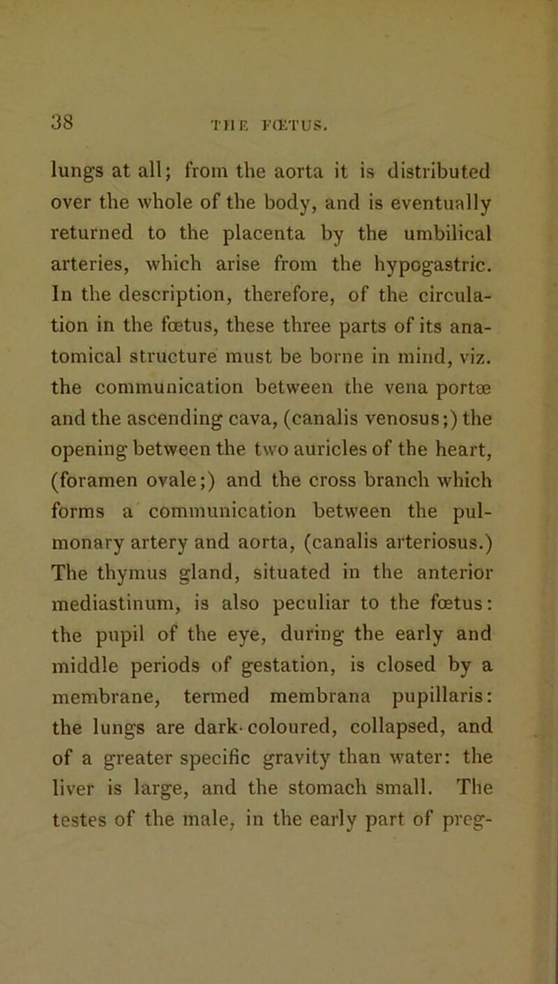 lungs at all; from the aorta it is distributed over the whole of the body, and is eventually returned to the placenta by the umbilical arteries, which arise from the hypogastric. In the description, therefore, of the circula- tion in the foetus, these three parts of its ana- tomical structure must be borne in mind, viz. the communication between the vena portae and the ascending cava, (canalis venosus;) the opening between the two auricles of the heart, (foramen ovale;) and the cross branch which forms a communication between the pul- monary artery and aorta, (canalis arteriosus.) The thymus gland, situated in the anterior mediastinum, is also peculiar to the foetus; the pupil of the eye, during the early and middle periods of gestation, is closed by a membrane, termed membrana pupillaris: the lungs are dark- coloured, collapsed, and of a greater specific gravity than rvater; the liver is large, and the stomach small. The testes of the male, in the early part of preg-