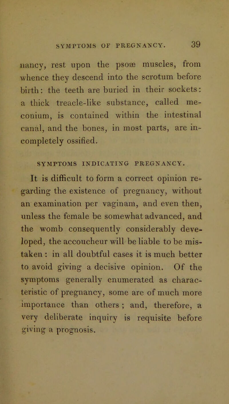 nancy, rest upon the psose muscles, from whence they descend into the scrotum before birth: the teeth are buried in their sockets: a thick treacle-like substance, called me- conium, is contained within the intestinal canal, and the bones, in most parts, are in- completely ossified. SYMPTOMS INDICATING PREGNANCY. It is difficult to form a correct opinion re- garding the existence of pregnancy, without an examination per vaginam, and even then, unless the female be somewhat advanced, and the womb consequently considerably deve- loped, the accoucheur will be liable to be mis- taken ; in all doubtful cases it is much better to avoid giving a decisive opinion. Of the symptoms generally enumerated as charac- teristic of pregnancy, some are of much more importance than others; and, therefore, a very deliberate inquiry is requisite before giving a prognosis.