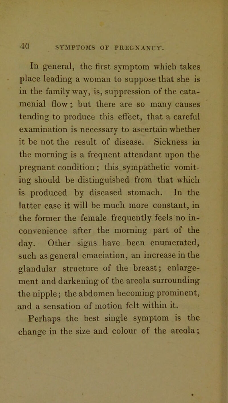 In general, the first symptom which takes place leading a woman to suppose that she is in the family way, is, suppression of the cata- menial flow; but there are so many causes tending to produce this effect, that a careful examination is necessary to ascertain whether it be not the result of disease. Sickness in the morning is a frequent attendant upon the pregnant condition ; this. sympathetic vomit- ing should be distinguished from that which is produced by diseased stomach. In the latter case it will be much more constant, in the former the female frequently feels no in- convenience after the morning part of the day. Other signs have been enumerated, such as general emaciation, an increase in the glandular structure of the breast; enlarge- ment and darkening of the areola surrounding the nipple; the abdomen becoming prominent, and a sensation of motion felt within it. Perhaps the best single symptom is the change in the size and colour of the areola;