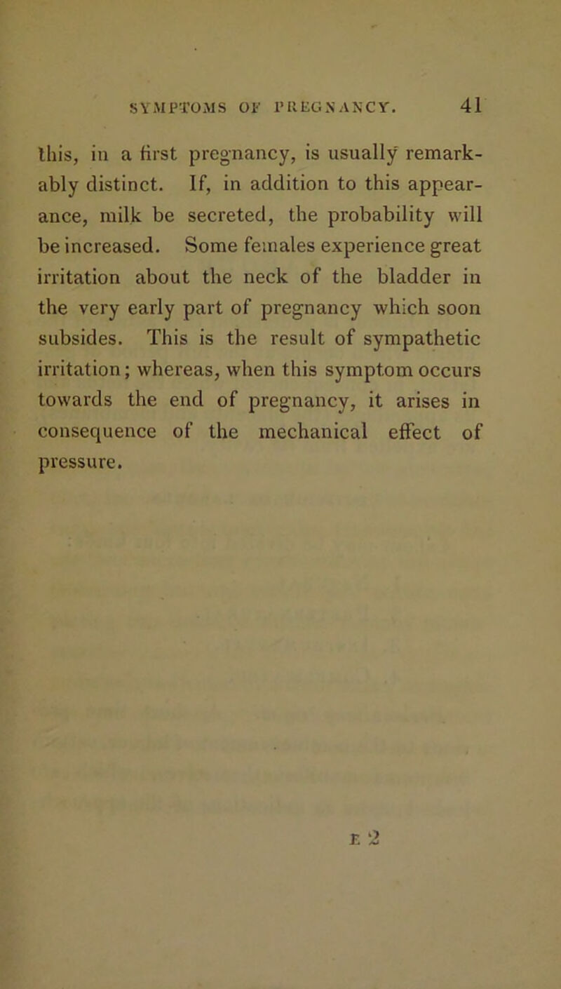 this, in a first pregnancy, is usually remark- ably distinct. If, in addition to this appear- ance, milk be secreted, the probability will be increased. Some females experience great irritation about the neck of the bladder in the very early part of pregnancy which soon subsides. This is the result of sympathetic irritation; whereas, when this symptom occurs towards the end of pregnancy, it arises in consequence of the mechanical effect of pressure.