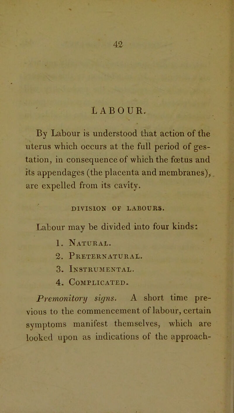 LABOUR. By Labour is understood that action of the uterus which occurs at the full period of ges- tation, in consequence of which the foetus and its appendages (the placenta and membranes), are expelled from its cavity. DIVISION OF LABOURS. Labour may be divided into four kinds: 1. Natural. 2. Preternatural. 3. Instrumental. 4. Complicated. Premonitory signs. A short time pre- vious to the commencement of labour, certain symptoms manifest themselves, which are looked upon as indications of the approach-