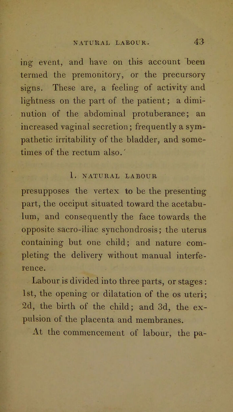ing event, and have on this account been termed the premonitory, or the precursory signs. These are, a feeling of activity and lightness on the part of the patient; a dimi- nution of the abdominal protuberance; an increased vaginal secretion; frequently a sym- pathetic irritability of the bladder, and some- times of the rectum also.' 1. NATURAL LABOUR presupposes the vertex to be the presenting part, the occiput situated toward the acetabu- lum, and consequently the face towards the opposite sacro-iliac synchondrosis; the uterus containing but one child; and nature com- pleting the delivery without manual interfe- rence. Labour is divided into three parts, or stages: 1st, the opening or dilatation of the os uteri; 2d, the birth of the child; and 3d, the ex- pulsion of the placenta and membranes. At the commencement of labour, the pa-